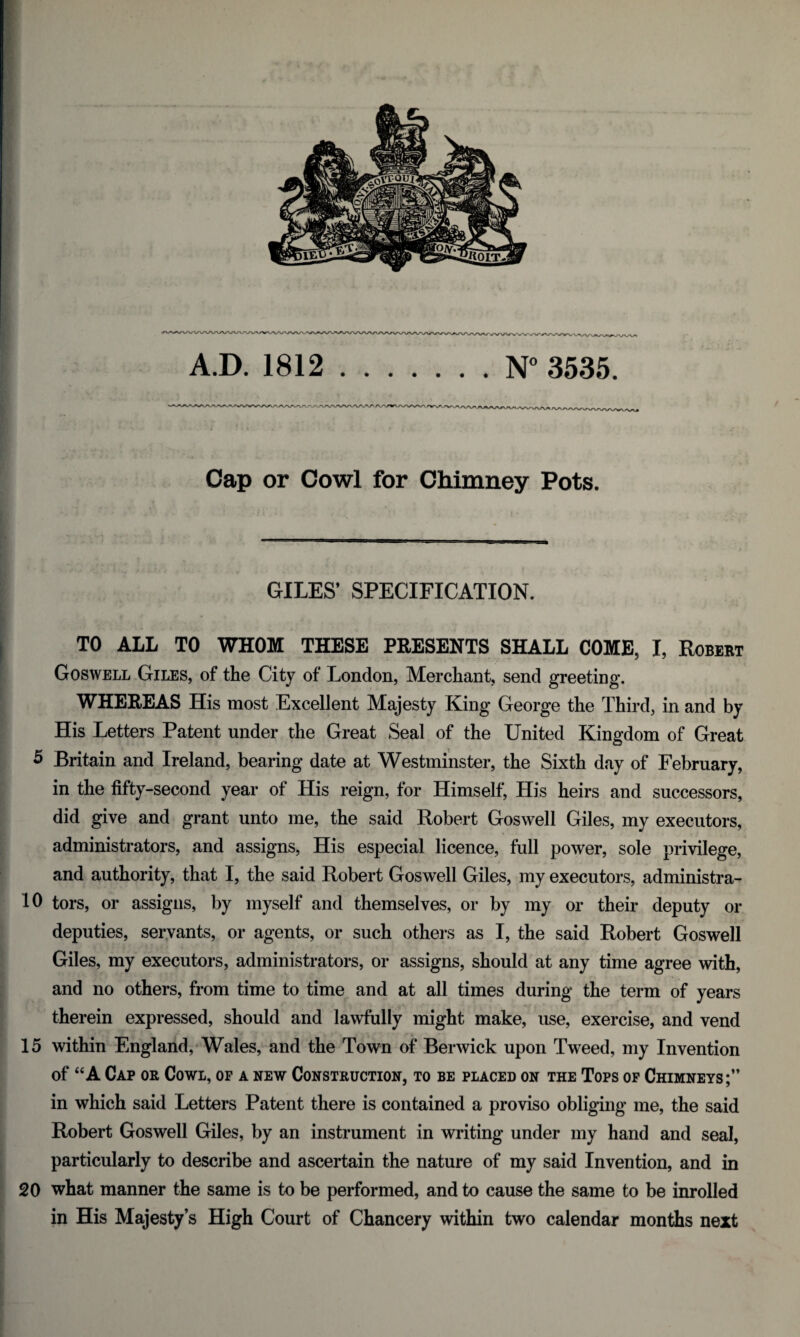 A.D. 1812.N° 3535. Cap or Cowl for Chimney Pots. . ** * / * . - * i • i ’ . . - ~ ■ ■ 1 - i * ’ I 1 '■ l..; I.* - -tit * •, i . fj •: . , •' V: ‘ ' ? ; * .• GILES’ SPECIFICATION. vv <*,- * . ' • A 4* , • . i TO ALL TO WHOM THESE PRESENTS SHALL COME, I, Robert Goswell Giles, of the City of London, Merchant, send greeting. WHEREAS His most Excellent Majesty King George the Third, in and by His Letters Patent under the Great Seal of the United Kingdom of Great 5 Britain and Ireland, bearing date at Westminster, the Sixth day of February, in the fifty-second year of His reign, for Himself, His heirs and successors, did give and grant unto me, the said Robert Goswell Giles, my executors, administrators, and assigns, His especial licence, full power, sole privilege, and authority, that I, the said Robert Goswell Giles, my executors, administra- 10 tors, or assigns, by myself and themselves, or by my or their deputy or deputies, servants, or agents, or such others as I, the said Robert Goswell Giles, my executors, administrators, or assigns, should at any time agree with, and no others, from time to time and at all times during the term of years therein expressed, should and lawfully might make, use, exercise, and vend 15 within England, Wales, and the Town of Berwick upon Tweed, my Invention of “A Cap or Cowl, of a new Construction, to be placed on the Tops of Chimneys;” in which said Letters Patent there is contained a proviso obliging me, the said Robert Goswell Giles, by an instrument in writing under my hand and seal, particularly to describe and ascertain the nature of my said Invention, and in 20 what manner the same is to be performed, and to cause the same to be inrolled in His Majesty’s High Court of Chancery within two calendar months next