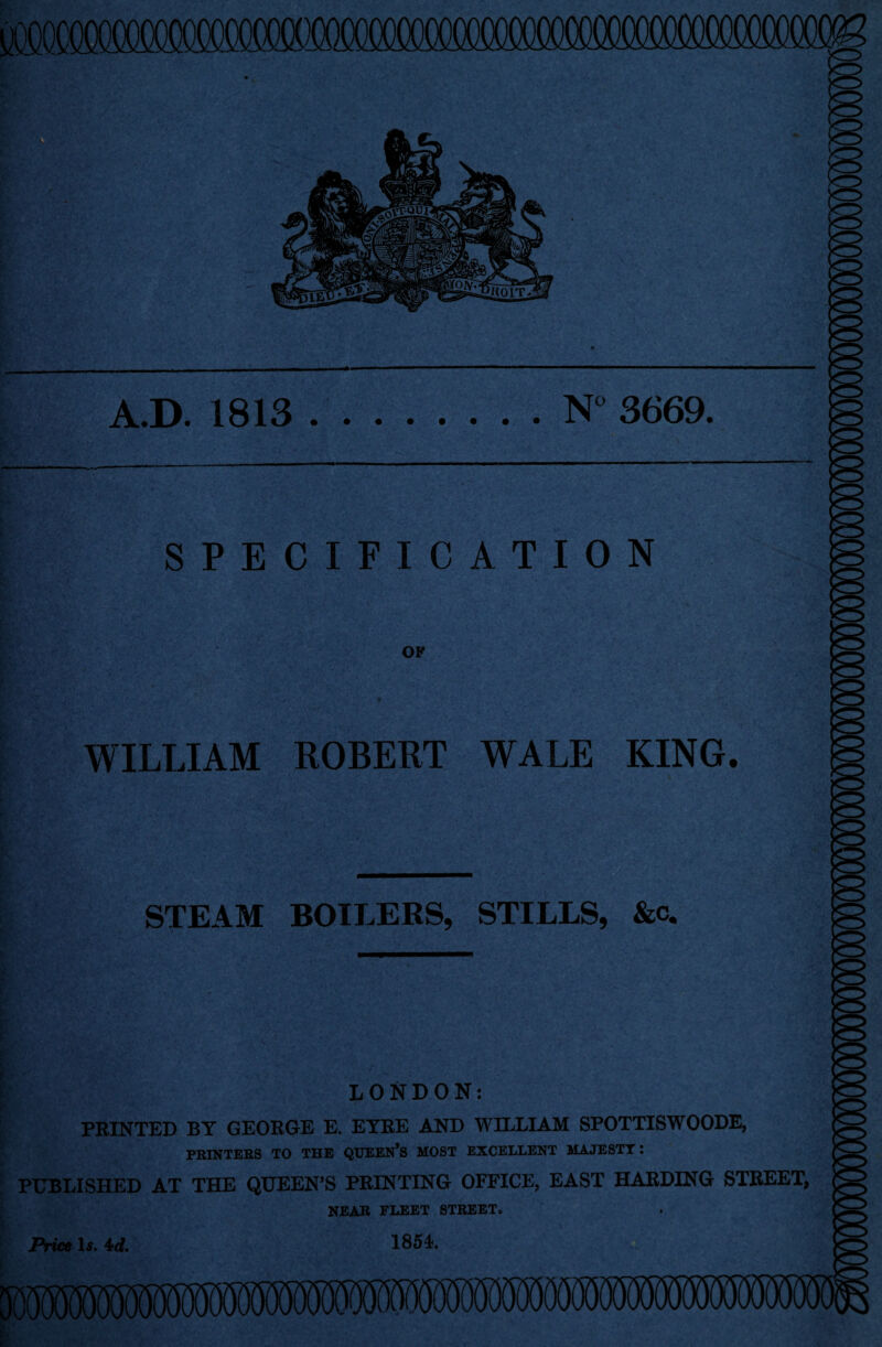 A.D. 1813 N° 3669. SPECIFICATION OF WILLIAM ROBERT WALE KING. STEAM BOILERS, STILLS, &c. LONDON: PRINTED BT GEOROE E. EYRE AND WILLIAM SPOTTISWOODE, PRINTERS TO THE QUEEN’S MOST EXCELLENT MAJESTY: PUBLISHED AT THE QUEEN’S PRINTING OFFICE, EAST HARDING STREET, NEAR FLEET STREET. Price Is. 4d. 1854.