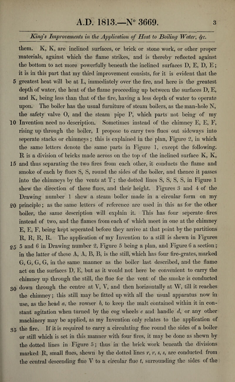 King's Improvements in the Application of Heat to Boiling Water, §c. them. K, K, are inclined surfaces, or brick or stone work, or other proper materials, against which the flame strikes, and is thereby reflected against the bottom to act more powerfully beneath the inclined surfaces D, E, D, E; it is in this part that my third improvement consists, for it is evident that the 5 greatest heat will be at L, immediately over the fire, and here is the greatest depth of water, the heat of the flame proceeding up between the surfaces D, E, and K, being less than that of the fire, having a less depth of water to operate upon. The boiler has the usual furniture of steam boilers, as the man-hole N, the safety valve 0, and the steam pipe P, which parts not being of my 10 Invention need no description. Sometimes instead of the chimney E, E, F, rising up through the boiler, I propose to carry two flues out sideways into seperate stacks or chimneys; this is explained in the plan, Figure 2, in which the same letters denote the same parts in Figure 1, except the following. R is a division of bricks made across on the top of the inclined surface K, K, 15 and thus separating the two fires from each other, it conducts the flame and smoke of each by flues S, S, round the sides of the boiler, and thence it passes into the chimneys by the vents at T; the dotted lines S, S, S, S, in Figure 1 shew the direction of these flues, and their height. Figures 3 and 4 of the Drawing number 1 shew a steam boiler made in a circular form on my 20 principle; as the same letters of reference are used in this as for the other boiler, the same description will explain it. This has four seperate • fires instead of two, and the flames from each of which meet in one at the chimney E, E, F, being kept seperated before they arrive at that point by the partitions R, R, R, R. The application of my Invention to a still is shewn in Figures 25 5 and 6 in Drawing number 2, Figure 5 being a plan, and Figure 6 a section; in the latter of these A, A, B, B, is the still, which has four fire-grates, marked G, G, G, G, in the same manner as the boiler last described, and the flame act on the surfaces D, E, but as it would not here be convenient to carry the chimney up through the still, the flue for the vent of the smoke is conducted 30 down through the centre at V, V, and then horizontally at W, till it reaches the chimney; this still may be fitted up with all the usual apparatus now in use, as the head a, the rowser b, to keep the malt contained within it in con¬ stant agitation when turned by the cog wheels e and handle cl, or any other machinery may be applied, as my Invention only relates to the application of 35 the fire. If it is required to cany a circulating flue round the sides of a boiler or still which is set in this manner with four fires, it may be done as shewn by the dotted lines in Figure 5; thus in the brick work beneath the divisions marked R, small flues, shewn by the dotted lines r, r, s, s, are conducted from the central descending flue V to a circular flue t, surrounding the sides of the