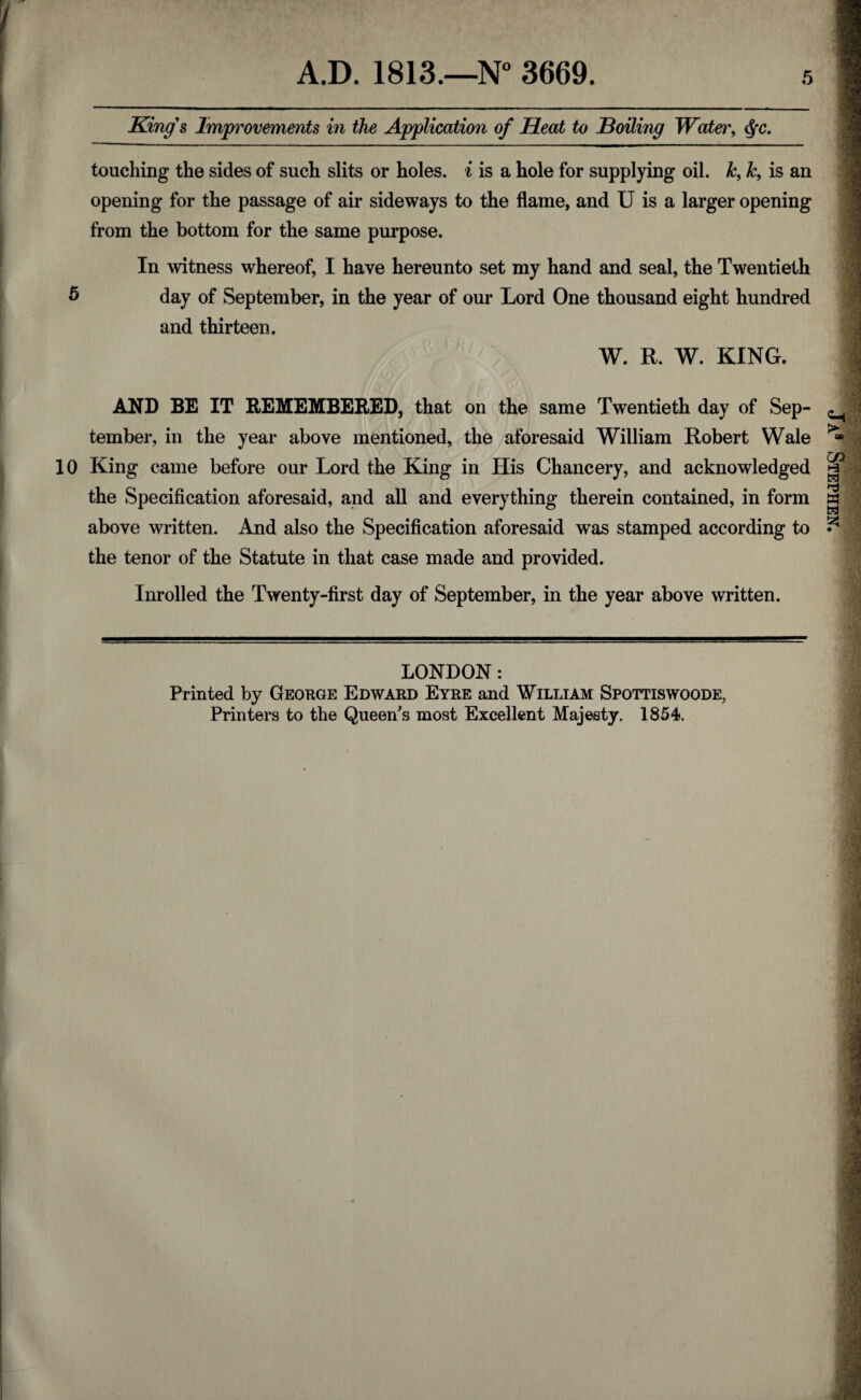 A.D. 1813.—N° 3669. 5 King's Improvements in the Application of Heat to Boiling Water, $c. touching the sides of such slits or holes, i is a hole for supplying oil. h, k, is an opening for the passage of air sideways to the flame, and U is a larger opening from the bottom for the same purpose. In witness whereof, I have hereunto set my hand and seal, the Twentieth 5 day of September, in the year of our Lord One thousand eight hundred and thirteen. W. R. W. KING. AND BE IT REMEMBERED, that on the same Twentieth day of Sep¬ tember, in the year above mentioned, the aforesaid William Robert Wale 10 King came before our Lord the King in His Chancery, and acknowledged the Specification aforesaid, and all and everything therein contained, in form above written. And also the Specification aforesaid was stamped according to the tenor of the Statute in that case made and provided. Inrolled the Twenty-first day of September, in the year above written. LONDON: Printed by George Edward Eyre and William Spottiswoode,