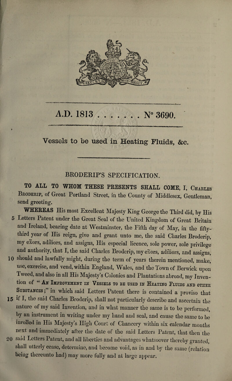 A.D. 1813.N° 3690. Vessels to be used in Heating Fluids, &c. 5 BRODERIP’S SPECIFICATION. TO ALL TO WHOM THESE PRESENTS SHALL COME, I, Charles Broderip, of Great Portland Street, in the County of Middlesex, Gentleman, send greeting. WHEREAS His most Excellent Majesty King George the Third did, by His Letters Patent under the Great Seal of the United Kingdom of Great Britain and Ireland, bearing date at Westminster, the Fifth day of May, in the fifty- third year of His reign, give and grant unto me, the said Charles Broderip, my exors, adniors, and assigns, His especial licence, sole power, sole privilege and authority, that I, the said Charles Broderip, my exors, adniors, and assigns, 10 should and lawfully might, during the term of years therein mentioned, make, use, exercise, and vend, within England, Wales, and the Town of Berwick upon Uveed, and also in all His Majesty’s Colonies and Plantations abroad, my Inven¬ tion of “ An Improvement in Vessels to be used in Heating Fluids and otuer Substances ; in which said Letters Patent there is contained a proviso that 15 it I, the said Charles Broderip, shall not particularly describe and ascertain the nature ot my said Invention, and in wdiat manner the same is to be performed, by an instrument in writing under my hand and seal, and cause the same to be inrolled in His Majesty’s High Court of Chancery within six calendar months next and immediately after the date of the said Letters Patent, that then the 20 said Letters Patent, and all liberties and advantages whatsoever thereby granted, shall utterly cease, determine, and become void, as in and by the same (relation being thereunto had) may more fully and at large appear.