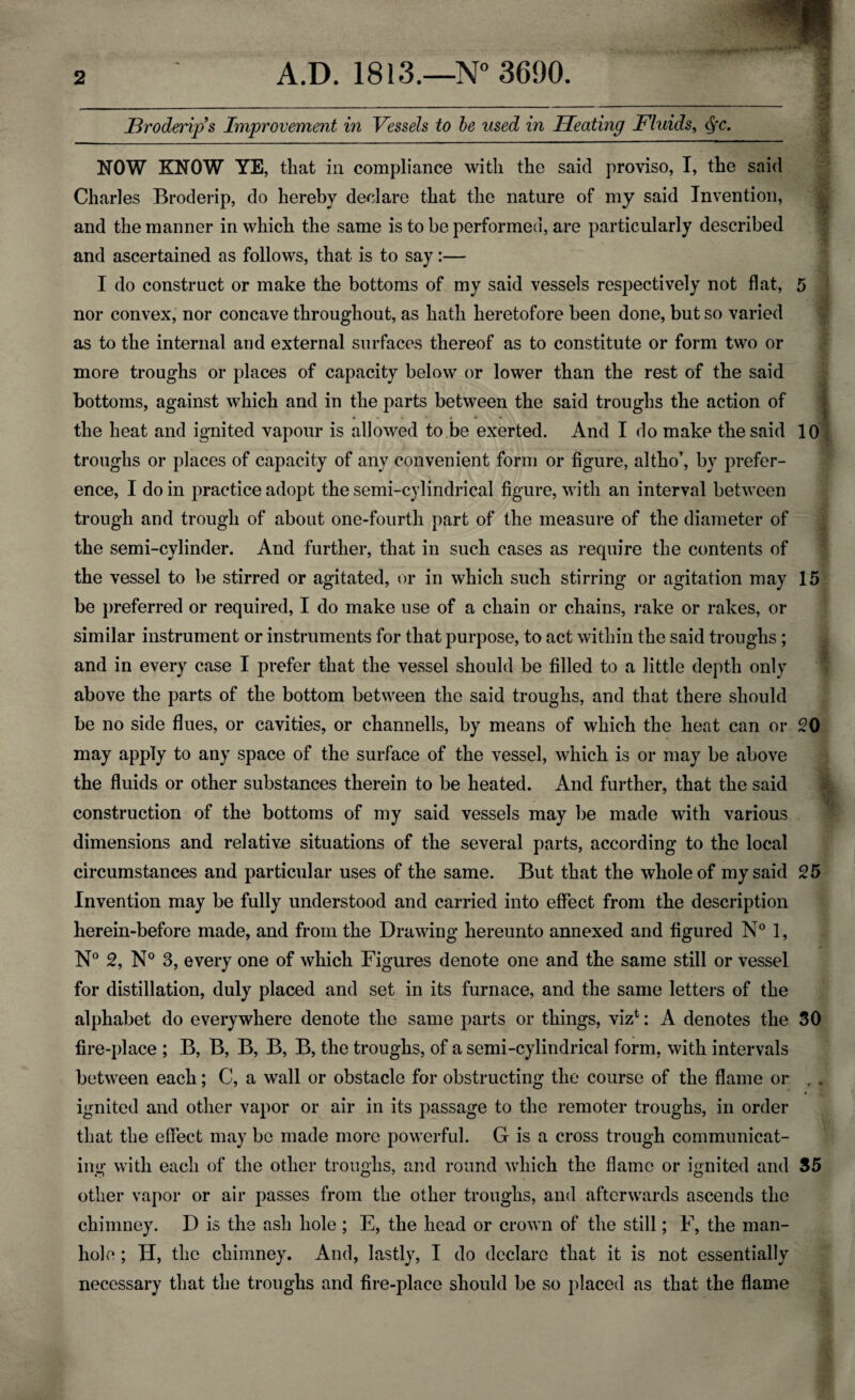 •M JBroderips Improvement in Vessels to be used in Heating Fluids, §c. NOW KNOW YE, that in compliance with the said proviso, I, the said Charles Broderip, do hereby declare that the nature of my said Invention, and the manner in which the same is to be performed, are particularly described and ascertained as follows, that is to say:— I do construct or make the bottoms of my said vessels respectively not flat, 5 nor convex, nor concave throughout, as hath heretofore been done, but so varied as to the internal and external surfaces thereof as to constitute or form two or more troughs or places of capacity below or lower than the rest of the said bottoms, against which and in the parts between the said troughs the action of the heat and ignited vapour is allowed to be exerted. And I do make the said 10 troughs or places of capacity of any convenient form or figure, altho’, by prefer¬ ence, I do in practice adopt the semi-cylindrical figure, with an interval between trough and trough of about one-fourth part of the measure of the diameter of the semi-cylinder. And further, that in such cases as require the contents of the vessel to be stirred or agitated, or in which such stirring or agitation may 15 be preferred or required, I do make use of a chain or chains, rake or rakes, or similar instrument or instruments for that purpose, to act within the said troughs; and in every case I prefer that the vessel should be filled to a little depth only above the parts of the bottom between the said troughs, and that there should be no side flues, or cavities, or channells, by means of which the heat can or 20 may apply to any space of the surface of the vessel, which is or may be above the fluids or other substances therein to be heated. And further, that the said construction of the bottoms of my said vessels may be made with various dimensions and relative situations of the several parts, according to the local circumstances and particular uses of the same. But that the whole of my said 25 Invention may be fully understood and carried into effect from the description herein-before made, and from the Drawing hereunto annexed and figured N° 1, N° 2, N° 3, every one of which Figures denote one and the same still or vessel for distillation, duly placed and set in its furnace, and the same letters of the alphabet do everywhere denote the same parts or things, vizt: A denotes the 30 fire-place ; B, B, B, B, B, the troughs, of a semi-cylindrical form, with intervals between each; C, a wall or obstacle for obstructing the course of the flame or ,, ignited and other vapor or air in its passage to the remoter troughs, in order that the effect may be made more powerful. G is a cross trough communicat¬ ing with each of the other troughs, and round which the flame or ignited and 35 other vapor or air passes from the other troughs, and afterwards ascends the chimney. D is the ash hole ; E, the head or crown of the still; F, the man¬ hole ; H, the chimney. And, lastly, I do declare that it is not essentially necessary that the troughs and fire-place should be so placed as that the flame