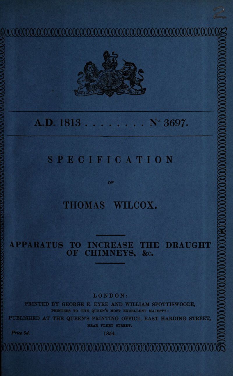 A.D. 1813 NJ 3697- SPECIFICATION OF THOMAS WILCOX. APPARATUS TO INCREASE THE DRAUGHT OF CHIMNEYS, &c. LONDON: PRINTED BY GEORGE E. EYRE AND WILLIAM SPOTTISWOODE, PRINTERS TO THE QUEEN’S MOST EXCELLENT MAJESTY: PUBLISHED AT THE QUEEN’S PRINTING OFFICE, EAST HARDING STREET, NEAR FLEET STREET. 1854. Price 5d.