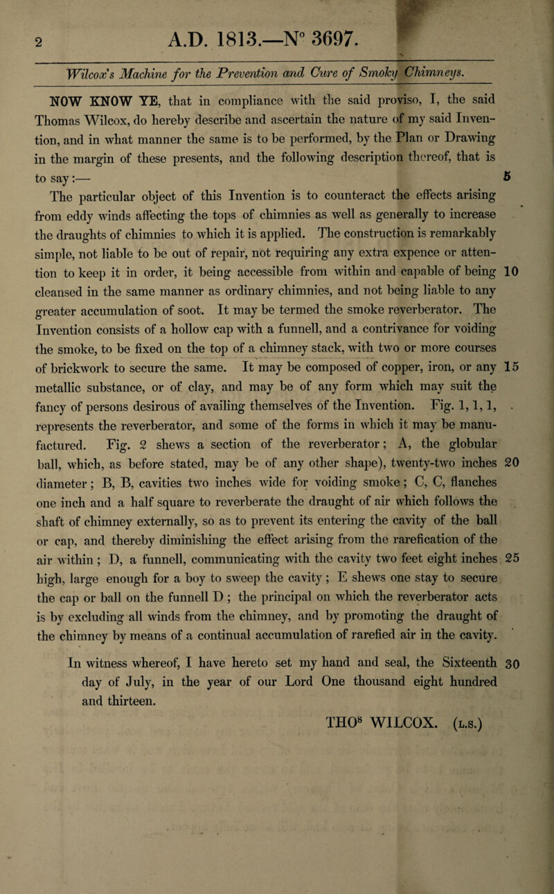 Wilcox s Machine for the Prevention and Cure of Smoky Chimneys. NOW KNOW YE, that in compliance with the said proviso, I, the said Thomas Wilcox, do hereby describe and ascertain the nature of my said Inven¬ tion, and in what manner the same is to be performed, by the Plan or Drawing in the margin of these presents, and the following description thereof, that is to say:— 5 The particular object of this Invention is to counteract the effects arising from eddy winds affecting the tops of chimnies as well as generally to increase the draughts of chimnies to which it is applied. The construction is remarkably simple, not liable to be out of repair, not requiring any extra expence or atten¬ tion to keep it in order, it being accessible from within and capable of being 10 cleansed in the same manner as ordinary chimnies, and not being liable to any greater accumulation of soot. It may be termed the smoke reverberator. The Invention consists of a hollow cap with a funnell, and a contrivance for voiding the smoke, to be fixed on the top of a chimney stack, with two or more courses of brickwork to secure the same. It may be composed of copper, iron, or any 15 metallic substance, or of clay, and may be of any form which may suit the fancy of persons desirous of availing themselves of the Invention. Fig. 1,1,1, . represents the reverberator, and some of the forms in which it may be manu¬ factured. Fig. 2 shews a section of the reverberator; A, the globular ball, which, as before stated, may be of any other shape), twenty-two inches 20 diameter; B, B, cavities two inches wide for voiding smoke; C, C, flanches one inch and a half square to reverberate the draught of air which follows the shaft of chimney externally, so as to prevent its entering the cavity of the ball or cap, and thereby diminishing the effect arising from the rarefication of the air within ; D, a funnell, communicating with the cavity two feet eight inches 25 high, large enough for a boy to sweep the cavity; E shews one stay to secure the cap or ball on the funnell D ; the principal on which the reverberator acts is by excluding all winds from the chimney, and by promoting the draught of the chimney by means of a continual accumulation of rarefied air in the cavity. In witness whereof, I have hereto set my hand and seal, the Sixteenth 30 day of July, in the year of our Lord One thousand eight hundred and thirteen. THOs WILCOX, (l.s.)