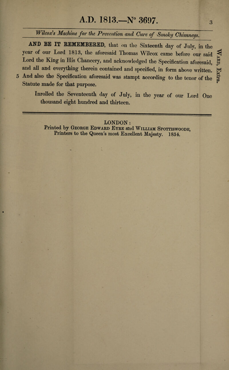 3 Wilcox s Machine for the Prevention and Cure of Smoky Chimneys. AND BE IT REMEMBERED, that on the Sixteenth day of July, in the yeai of our Lord 1813, the aforesaid Ihomas Wilcox came before our said Lord the King in His Chancery, and acknowledged the Specification aforesaid, and all and everything therein contained and specified, in form above written. Statute made for that purpose. Inrolled the Seventeenth day of July, in the year of our Lord One thousand eight hundred and thirteen. LONDON: Printed by George Edward Eyre and William Spottiswoode, Printers to the Queen s most Excellent Majesty. 1854. Ward, Extra.