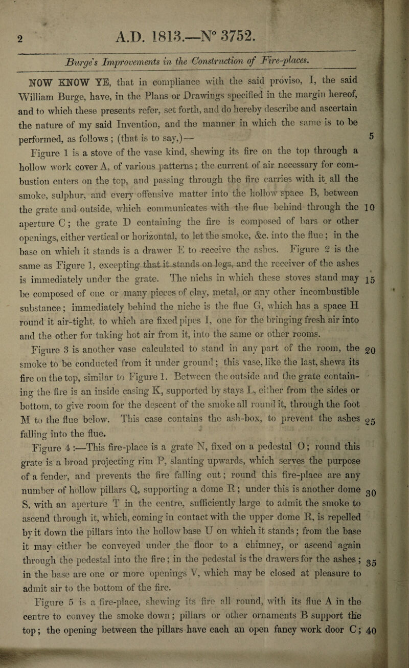 2 A.D. 1813.—N° 3752. Burges Improvements in the Construction of Fire-places. NOW KNOW YE, that in compliance with the said proviso, I, the said William Burge, have, in the Plans or Drawings specified in the margin hereof, and to which these presents refer, set forth, and do hereby describe and ascertain the nature of my said Invention, and the manner in which the same is to be performed, as follows ; (that is to say,) — Figure 1 is a stove of the vase kind, shewing its fire on the top through a hollow work cover A, of various patterns; the current of air necessary for com¬ bustion enters on the top, and passing through the fire carries with it all the smoke, sulphur, and every offensive matter into the hollow space B, between the grate and outside, which communicates with the flue behind through the aperture C ; the grate D containing the fire is composed of bars or other openings, either vertical or horizontal, to let the smoke, &c. into the flue; in the base on which it stands is a drawer E to receive the ashes. Figure 2 is the same as Figure 1, excepting that it stands on legs, and the receiver of the ashes is immediately under the grate. The nichs in which these stoves stand may be composed of one or many pieces of clay, metal, or any other incombustible substance; immediately behind the niche is the flue G, which has a space H round it air-tight, to which are fixed pipes I, one for the bringing fresh air into and the other for taking hot air from it, into the same or other rooms. Figure 3 is another vase calculated to stand in any part of the room, the smoke to be conducted from it under ground ; this vase, like the last, shews its fire on the top, similar to Figure 1. Between the outside and the grate contain¬ ing the fire is an inside casing K, supported by stays L, either from the sides or bottom, to give room for the descent of the smoke all round it, through the foot M to the flue below. This case contains the ash-box, to prevent the ashes falling into the flue. Figure 4 :—This fire-place is a grate N, fixed on a pedestal 0; round this grate is a broad projecting rim P, slanting upwards, which serves the purpose of a fender, and prevents the fire falling out; round this fire-place are any number of hollow pillars Q, supporting a dome R; under this is another dome S, with an aperture T in the centre, sufficiently large to admit the smoke to ascend through it, which, coming in contact with the upper dome R, is repelled by it down the pillars into the hollow base IT on which it stands; from the base it may either be conveyed under the floor to a chimney, or ascend again through the pedestal into the fire; in the pedestal is the drawers for the ashes; in the base are one or more openings Y, which may be closed at pleasure to admit air to the bottom of the fire. Figure 5 is a fire-place, shewing its fire all round, with its flue A in the centre to convey the smoke down; pillars or other ornaments B support the top; the opening between the pillars have each an open fancy work door C; 10 15 20 25 30 35 40