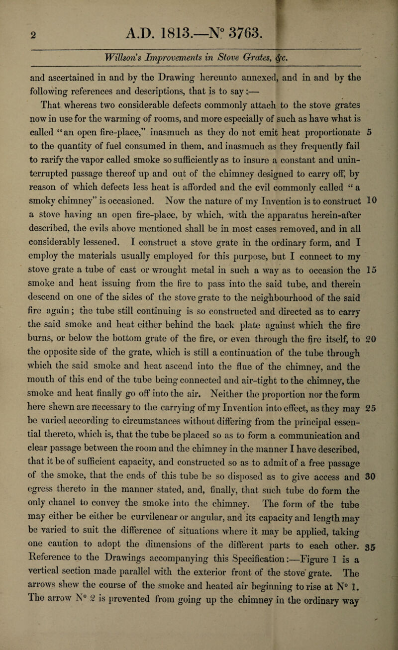 Willsons Improvements in Stove Grates, and ascertained in and by the Drawing hereunto annexed, and in and by the following references and descriptions, that is to say:— That whereas two considerable defects commonly attach to the stove grates now in use for the warming of rooms, and more especially of such as have what is called “an open fire-place,” inasmuch as they do not emit heat proportionate 5 to the quantity of fuel consumed in them, and inasmuch as they frequently fail to rarify the vapor called smoke so sufficiently as to insure a constant and unin¬ terrupted passage thereof up and out of the chimney designed to carry off, by reason of which defects less heat is afforded and the evil commonly called “ a smoky chimney” is occasioned. Now the nature of my Invention is to construct 10 a stove having an open fire-place, by which, with the apparatus herein-after described, the evils above mentioned shall be in most cases removed, and in all considerably lessened. I construct a stove grate in the ordinary form, and I employ the materials usually employed for this purpose, but I connect to my stove grate a tube of cast or wrought metal in such a way as to occasion the 15 smoke and heat issuing from the fire to pass into the said tube, and therein descend on one of the sides of the stove grate to the neighbourhood of the said fire again; the tube still continuing is so constructed and directed as to carry the said smoke and heat either behind the back plate against which the fire burns, or below the bottom grate of the fire, or even through the fire itself, to 20 the opposite side of the grate, which is still a continuation of the tube through which the said smoke and heat ascend into the flue of the chimney, and the mouth of this end of the tube being connected and air-tight to the chimney, the smoke and heat finally go off into the air. Neither the proportion nor the form here shewn are necessary to the carrying of my Invention into effect, as they may 25 be varied according to circumstances without differing from the principal essen¬ tial thereto, which is, that the tube be placed so as to form a communication and clear passage between the room and the chimney in the manner I have described, that it be of sufficient capacity, and constructed so as to admit of a free passage of the smoke, that the ends of this tube be so disposed as to give access and 30 egress thereto in the manner stated, and, finally, that such tube do form the only chan el to convey the smoke into the chimney. The form of the tube may either be either be curvilenear or angular, and its capacity and length may be varied to suit the difference of situations where it may be applied, taking one caution to adopt the dimensions of the different parts to each other. 35 Reference to the Drawings accompanying this Specification:—Figure 1 is a vertical section made parallel with the exterior front of the stove grate. The arrows shew the course of the smoke and heated air beginning to rise at N° 1. The arrow N° 2 is prevented from going up the chimney in the ordinary way
