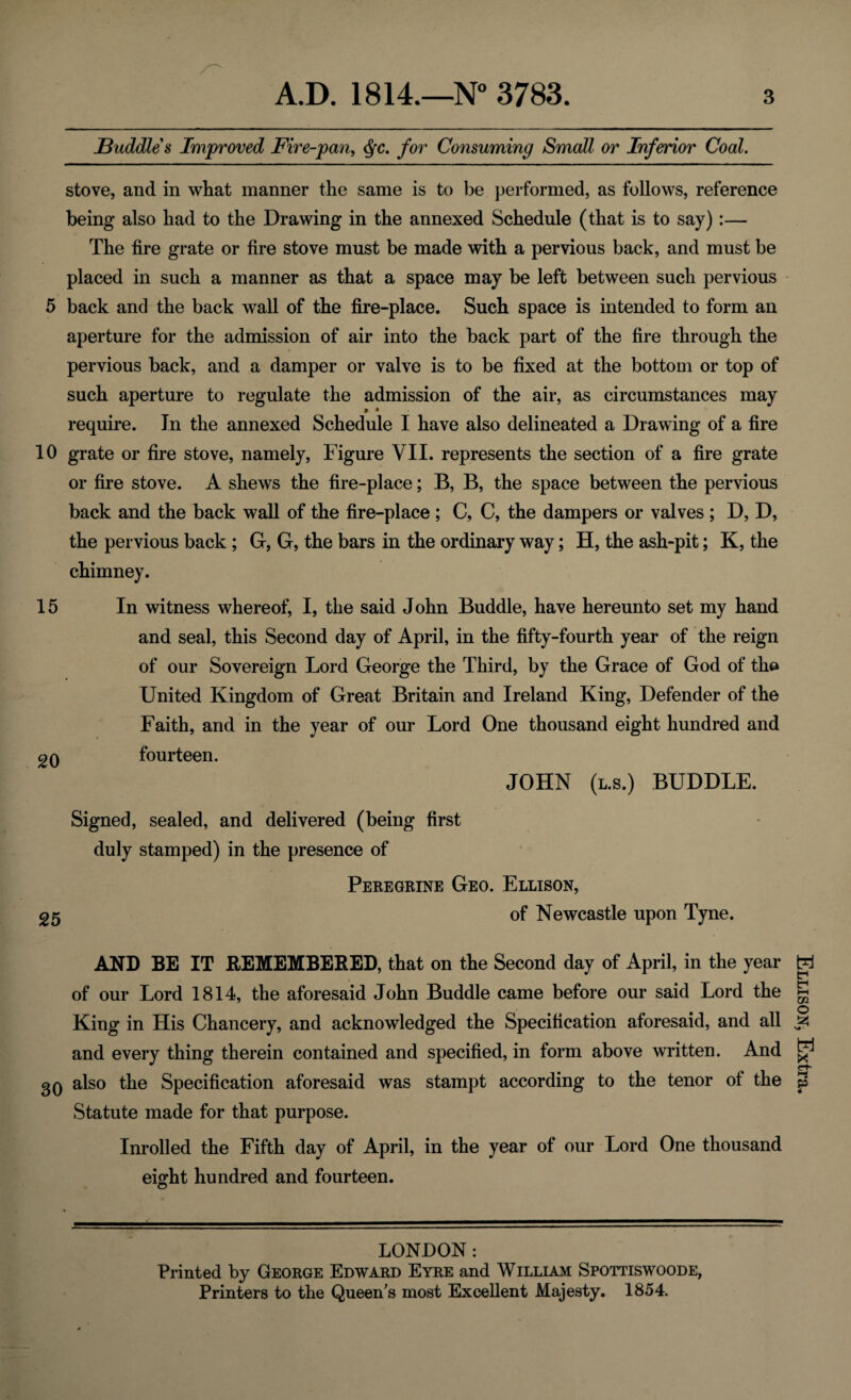 Buddies Improved Fire-pan, Qc. for Consuming Small or Inferior Coal. stove, and in what manner the same is to be performed, as follows, reference being also had to the Drawing in the annexed Schedule (that is to say):— The fire grate or fire stove must be made with a pervious back, and must be placed in such a manner as that a space may be left between such pervious 5 back and the back wall of the fire-place. Such space is intended to form an aperture for the admission of air into the back part of the fire through the pervious back, and a damper or valve is to be fixed at the bottom or top of such aperture to regulate the admission of the air, as circumstances may * • require. In the annexed Schedule I have also delineated a Drawing of a fire 10 grate or fire stove, namely, Figure VII. represents the section of a fire grate or fire stove. A shews the fire-place; B, B, the space between the pervious back and the back wall of the fire-place ; C, C, the dampers or valves ; D, D, the pervious back ; G, G, the bars in the ordinary way; H, the ash-pit; K, the chimney. 15 In witness whereof, I, the said John Buddie, have hereunto set my hand and seal, this Second day of April, in the fifty-fourth year of the reign of our Sovereign Lord George the Third, by the Grace of God of tho United Kingdom of Great Britain and Ireland King, Defender of the Faith, and in the year of our Lord One thousand eight hundred and 2Q fourteen. JOHN (l.s.) BUDDLE. Signed, sealed, and delivered (being first duly stamped) in the presence of Peregrine Geo. Ellison, 25 of Newcastle upon Tyne. AND BE IT REMEMBERED, that on the Second day of April, in the year of our Lord 1814, the aforesaid John Buddie came before our said Lord the King in His Chancery, and acknowledged the Specification aforesaid, and all and every thing therein contained and specified, in form above written. And 30 also the Specification aforesaid was stampt according to the tenor of the Statute made for that purpose. Inrolled the Fifth day of April, in the year of our Lord One thousand eurht hundred and fourteen. O LONDON: Printed by George Edward Eyre and William Spottiswoode, Printers to the Queen’s most Excellent Majesty. 1854. Ellison, Extra.