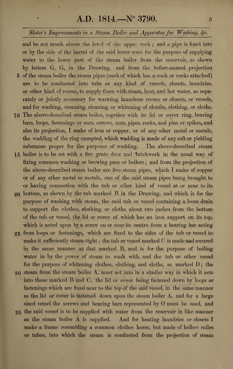 Slater s Improvements in a Steam Boiler and Apparatus for Washing, dfc. and be not much above the level of the upper cock; and a pipe is fixed into or by the side of the barrel of the said lower cock for the purpose of supplying water to the lower part of the steam boiler from the reservoir, as shewn by letters G, G, in the Drawing, and from the before-named projection 5 of the steam boiler the steam pipes (each of which has a cock or cocks attached) are to be conducted into tubs or any kind of vessels, closets, laundries, or other kind of rooms, to supply them with steam, heat, and hot water, as sepa¬ rately or jointly necessary for warming laundress rooms or closets, or vessels, and for washing, steaming, cleaning, or whitening of cloaths, clothing, or cloths. 10 The above-described steam boiler, together with its lid or cover ring, bearing bars, loops, fastenings or ears, screws, nuts, pipes, cocks, and pins or spikes, and also its projection, I make of iron or copper, or of any other metal or metals, the wadding of the ring excepted, which wadding is made of any soft or yielding- substance proper for the purposes of wadding. The above-described steam 15 boiler is to be set with a fire grate door and 'brickwork in the usual way of fixing common washing or brewing pans or boilers; and from the projection of the above-described steam boiler are five steam pipes, which I make of copper or of any other metal or metals, one of the said steam pipes being brought to or having connection with the tub or other kind of vessel at or near to its 20 bottom, as shewn by the tub marked B in the Drawing, and which is for the purpose of washing with steam, the said tub or vessel containing a loose drain to support the clothes, clothing, or cloths about two inches from the bottom of the tub or vessel, the lid or cover of which has an iron support on its top, which is acted upon by a screw on or near its centre from a bearing bar acting- 25 from loops or fastenings, which are fixed to the sides of the tub or vessel to make it sufficiently steam-tight; the tub or vessel marked C is made and secured in the same manner as that marked B, and is for the purpose of boiling water in by the power of steam to wash with, and the tub or other vessel for the purpose of whitening clothes, clothing, and cloths, as marked D; the 30 steam from the steam boiler A, must act into in a similar way in which it acts into those marked B and C, the lid or cover being fastened down by loops or fastenings which are fixed near to the top of the said vessel, in the same manner as the lid or cover is fastened down upon the steam boiler A, and for a large sized vessel the screws and bearing bars represented by 0 must be used, and 35 the said vessel is to be supplied with water from the reservoir in like manner as the steam boiler A is supplied. And for heating laundries or closets I make a frame resembling a common clothes horse, but made of hollow railes or tubes, into which the steam is conducted from the projection of steam