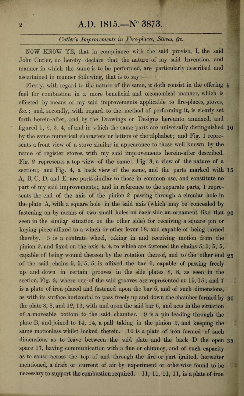 Cutler s Improvements in Fire-places, Stoves, <fyc. NOW KNOW YE, that in compliance with the said proviso, I, the said John Cutler, do hereby declare that the nature of my said Invention, and manner in which the same is to be performed, are particularly described and ascertained in manner following, that is to say:— Firstly, with regard to the nature of the same, it doth consist in the offering 5 fuel for combustion in a more beneficial and (economical manner, which is effected by means of my said improvements applicable to fire-places, stoves, &c.; and, secondly, with regard to the method of performing it, is clearly set forth herein-after, and by the Drawings or Designs hereunto annexed, and figured 1, 2, 3, 4, of and in which the same parts are universally distinguished 10 by the same numerical characters or letters of the alphabet; and Fig. 1 repre¬ sents a front view of a stove similar in appearance to those well known by the name of register stoves, with my said improvements herein-after described. Fig. 2 represents a top ‘view of the same; Fig. 3, a view of the nature of a section; and Fig. 4, a back view of the same, and the parts marked with 15 A, B, C, D, and E, are parts similar to those in common use, and constitute no part of my said improvements; and in reference to the separate parts, 1 repre¬ sents the end of the axis of the pinion 2 passing through a circular hole in the plate A, with a square hole in the said axis (which may be concealed by fastening on by means of two small holes on each side an ornament like that go seen in the similar situation on the other side) for receiving a square pin or keying piece affixed to a winch or other lever 18, and capable of being turned thereby. 3 is a contrate wheel, taking in and receiving motion from the pinion 2, and fixed on the axis 4, 4, to which are fastened the chains 5, 5, 5, 5, capable of being wound thereon by the rotation thereof, and to the other end 25 of the said chains 5, 5, 5, 5, is affixed the bar 6, capable of passing freely up and down in certain grooves in the side plates 8, 8, as seen in the section, Fig. 3, where one of the said grooves are represented at 15,15 ; and 7 is a plate of iron placed and fastened upon the bar 6, and of such dimensions, as with its surface horizontal to pass freely up and down the chamber formed by 30 the plate 8, 8, and 12, 13, with and upon the said bar 6, and acts in the situation of a moveable bottom to the said chamber. 9 is a pin leading through the plate B, and joined to 14, 14, a pall taking in the pinion 2, and keeping the same motionless whilst locked therein. 10 is a plate of iron formed of such dimensions as to leave between the said plate and the back D the open 35 space 17, having communication with a flue or chimney, and of such capacity as to cause across the top of and through the fire or part ignited, hereafter mentioned, a draft or current of air by experiment or otherwise found to be v necessary to support the combustion required. 11, 11, 11, 11, is a plate of iron