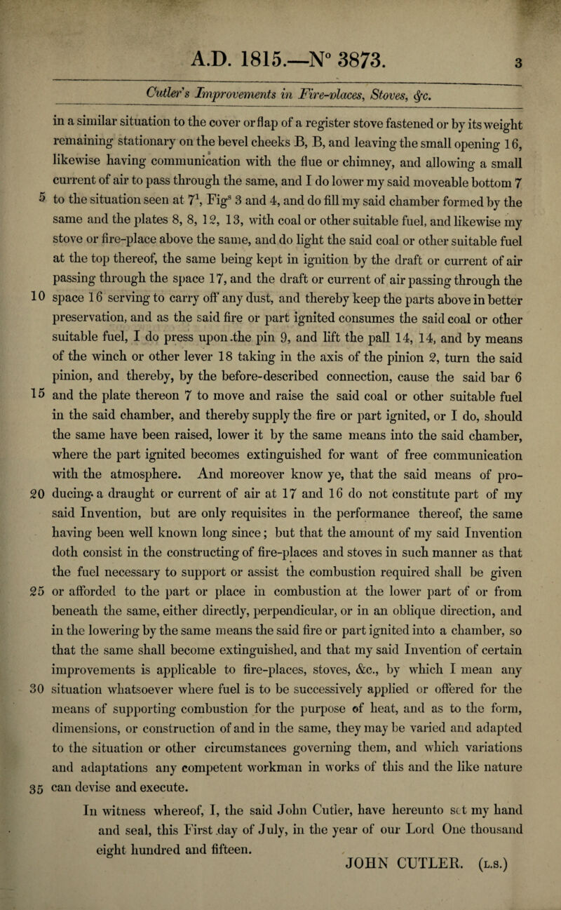 Cutler s Improvements in Fire-vlaces, Stoves, in a similar situation to the cover or flap of a register stove fastened or by its weight remaining stationary on the bevel cheeks B, B, and leaving the small opening 16, likewise having communication with the flue or chimney, and allowing a small current of air to pass through the same, and I do lower my said moveable bottom 7 5 to the situation seen at 7\ Figs 3 and 4, and do fill my said chamber formed by the same and the plates 8, 8, 12, 13, with coal or other suitable fuel, and likewise my stove or fire-place above the same, and do light the said coal or other suitable fuel at the top thereof, the same being kept in ignition by the draft or current of air passing through the space 17, and the draft or current of air passing through the 10 space 16 serving to carry off any dust, and thereby keep the parts above in better preservation, and as the said fire or part ignited consumes the said coal or other suitable fuel, I do press upon .the pin 9, and lift the pall 14, 14, and by means of the winch or other lever 18 taking in the axis of the pinion 2, turn the said pinion, and thereby, by the before-described connection, cause the said bar 6 15 and the plate thereon 7 to move and raise the said coal or other suitable fuel in the said chamber, and thereby supply the fire or part ignited, or I do, should the same have been raised, lower it by the same means into the said chamber, where the part ignited becomes extinguished for want of free communication with the atmosphere. And moreover know ye, that the said means of pro- 20 ducing-a draught or current of air at 17 and 16 do not constitute part of my said Invention, but are only requisites in the performance thereof, the same having been well known long since; but that the amount of my said Invention doth consist in the constructing of fire-places and stoves in such manner as that the fuel necessary to support or assist the combustion required shall be given 25 or afforded to the part or place in combustion at the lower part of or from beneath the same, either directly, perpendicular, or in an oblique direction, and in the lowering by the same means the said fire or part ignited into a chamber, so that the same shall become extinguished, and that my said Invention of certain improvements is applicable to fire-places, stoves, &c., by which I mean any 30 situation whatsoever where fuel is to be successively applied or offered for the means of supporting combustion for the purpose of heat, and as to the form, dimensions, or construction of and in the same, they may be varied and adapted to the situation or other circumstances governing them, and which variations and adaptations any competent workman in works of this and the like nature 35 can devise and execute. In witness whereof, I, the said John Cutler, have hereunto set my hand and seal, this First .day of July, in the year of our Lord One thousand eight hundred and fifteen. JOHN CUTLER, (l.s.)