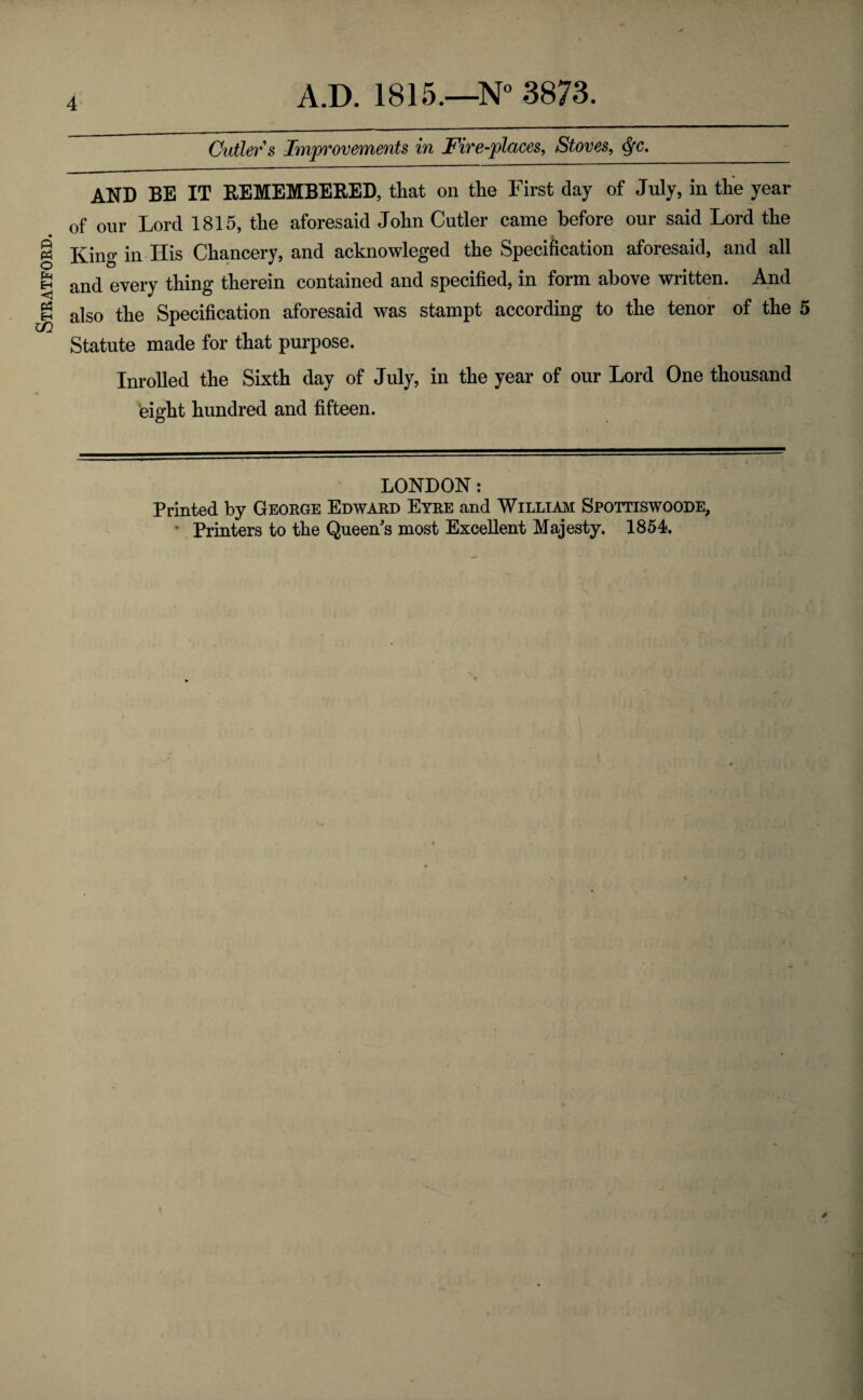 Stratford. Cutler s Improvements in Fire-places, Stoves, Qc. AND BE IT REMEMBERED, that on the First day of July, in the year of our Lord 1815, the aforesaid John Cutler came before our said Lord the King in His Chancery, and acknowleged the Specification aforesaid, and all and every thing therein contained and specified, in form above written. And also the Specification aforesaid was stampt according to the tenor of the 5 Statute made for that purpose. Inrolled the Sixth day of July, in the year of our Lord One thousand eight hundred and fifteen. LONDON: Printed by George Edward Eyre and William Spottiswoode,