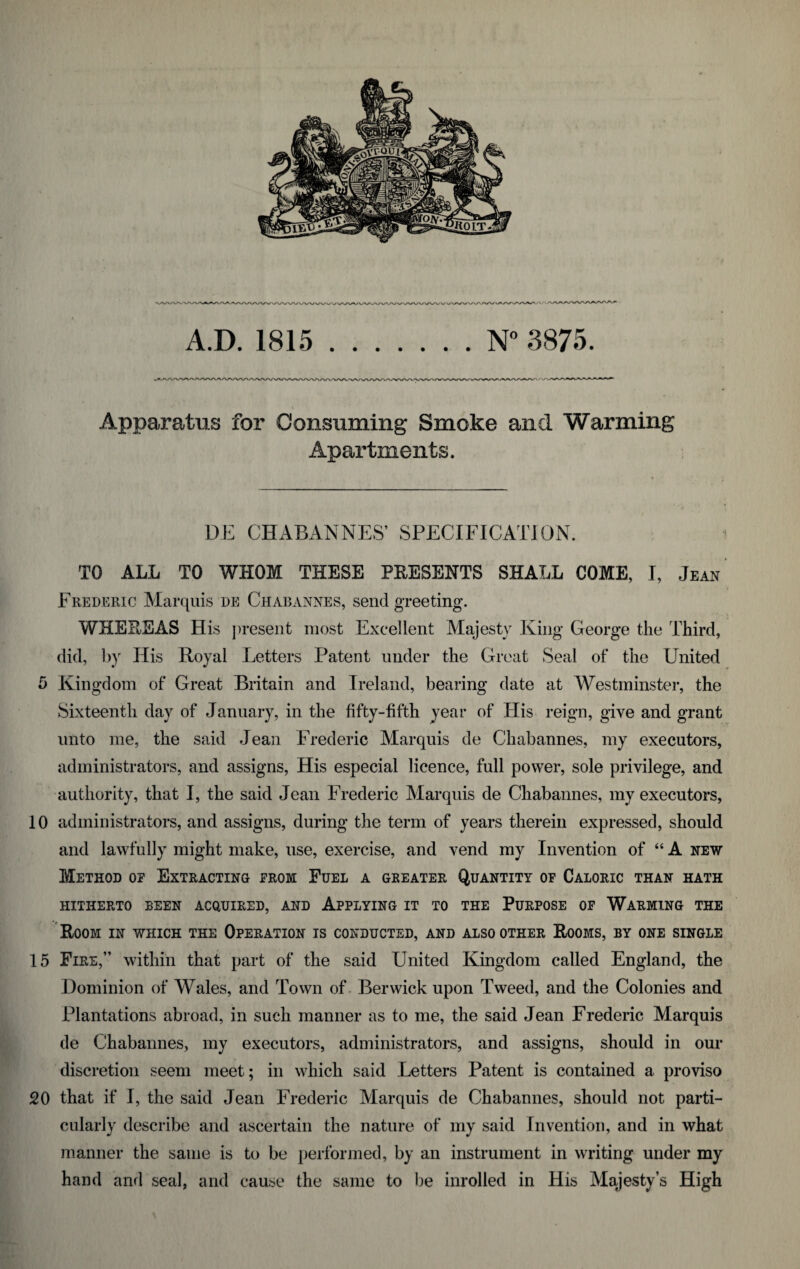 A.D. 1815 N° 3875. Apparatus for Consuming Smoke and Warming Apartments. DE CHABANNES’ SPECIFICATION. TO ALL TO WHOM THESE PRESENTS SHALL COME, I, Jean Frederic Marquis de Chabannes, send greeting. WHEREAS His present most Excellent Majesty King George the Third, did, by His Royal Letters Patent under the Great Seal of the United 5 Kingdom of Great Britain and Ireland, bearing date at Westminster, the Sixteenth day of January, in the fifty-fifth year of His reign, give and grant unto me, the said Jean Frederic Marquis de Chabannes, my executors, administrators, and assigns, His especial licence, full power, sole privilege, and authority, that I, the said Jean Frederic Marquis de Chabannes, my executors, 10 administrators, and assigns, during the term of years therein expressed, should and lawfully might make, use, exercise, and vend my Invention of “ A new Method or Extracting from Fuel a greater Quantity of Caloric than hath HITHERTO BEEN ACQUIRED, AND APPLYING IT TO THE PURPOSE OF WARMING THE Room in which the Operation is conducted, and also other Rooms, by one single 15 Fire,” within that part of the said United Kingdom called England, the Dominion of Wales, and Town of Berwick upon Tweed, and the Colonies and Plantations abroad, in such manner as to me, the said Jean Frederic Marquis de Chabannes, my executors, administrators, and assigns, should in our discretion seem meet; in which said Letters Patent is contained a proviso 20 that if I, the said Jean Frederic Marquis de Chabannes, should not parti¬ cularly describe and ascertain the nature of my said Invention, and in what manner the same is to be performed, by an instrument in writing under my hand and seal, and cause the same to be inrolled in His Majesty’s High