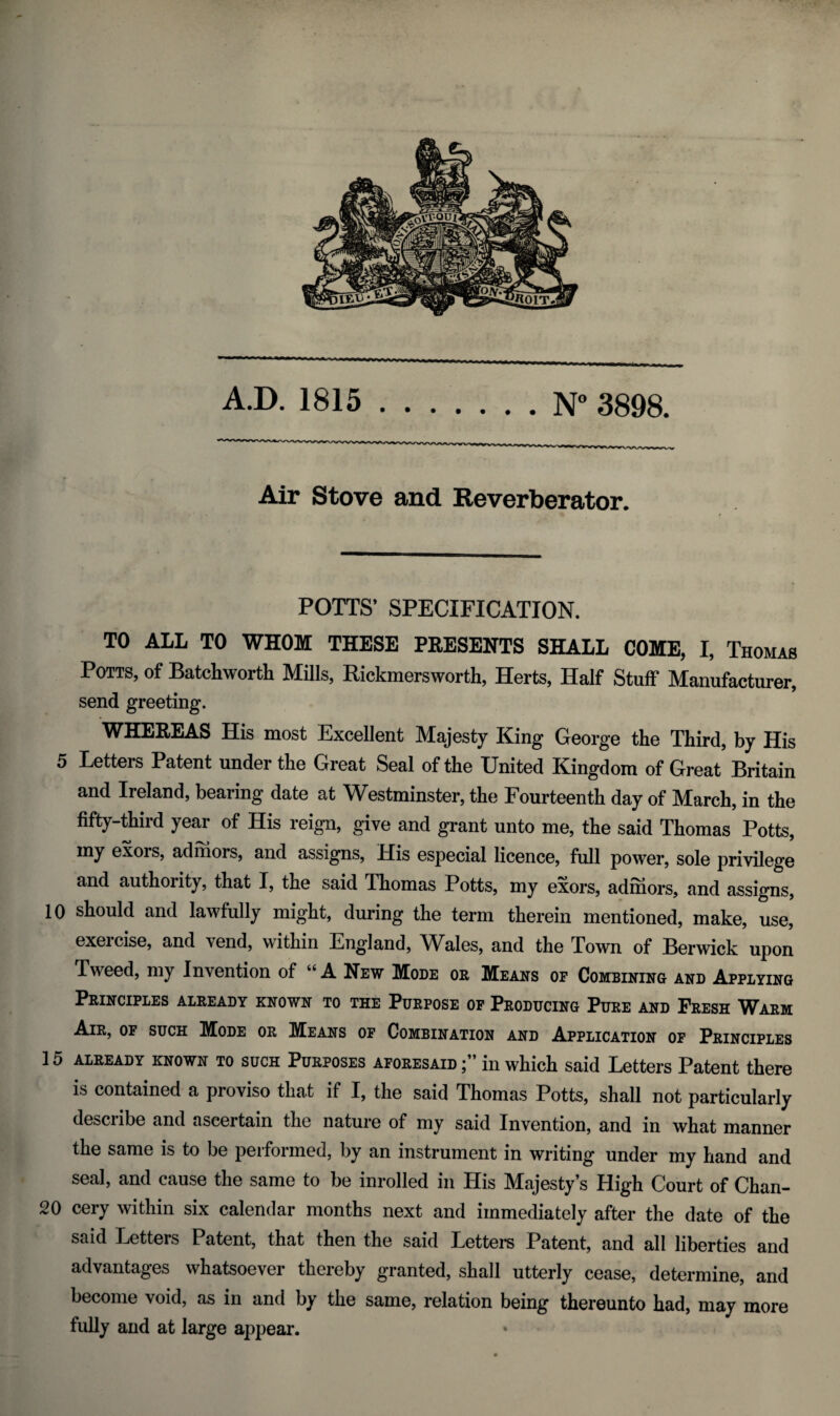 Air Stove and Reverberator. POTTS’ SPECIFICATION. TO ALL TO WHOM THESE PRESENTS SHALL COME, I, Thomas Potts, of Batchworth Mills, Rickmersworth, Herts, Half Stuff Manufacturer, send greeting. WHEREAS His most Excellent Majesty King George the Third, by His 5 Letters Patent under the Great Seal of the United Kingdom of Great Britain and Ireland, bearing date at Westminster, the Fourteenth day of March, in the fifty-third year of His reign, give and grant unto me, the said Thomas Potts, my exors, ad mors, and assigns. His especial licence, full power, sole privilege and authority, that I, the said Thomas Potts, my exors, adinors, and assigns, 10 should and lawfully might, during the term therein mentioned, make, use, exercise, and vend, within England, Wales, and the Town of Berwick upon Tweed, my Invention of “ A New Mode or Means of Combining and Applying Principles already known to the Purpose op Producing Pure and Fresh Warm Air, of such Mode or Means op Combination and Application of Principles 15 already known to such Purposes aforesaid in which said Letters Patent there is contained a proviso that if I, the said Thomas Potts, shall not particularly describe and ascertain the nature of my said Invention, and in what manner the same is to be performed, by an instrument in writing under my hand and seal, and cause the same to be inrolled in His Majesty’s High Court of Chan- 20 eery within six calendar months next and immediately after the date of the said Letters Patent, that then the said Letters Patent, and all liberties and advantages whatsoever thereby granted, shall utterly cease, determine, and become void, as in and by the same, relation being thereunto had, may more fully and at large appear.