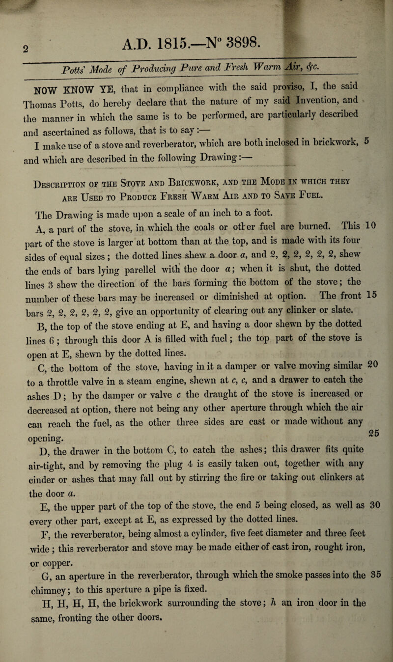 2 PoUs Mode of Producing Pure and Fresh Warm Air, _ NOW KNOW YE, tliat in compliance witli tlie said proviso, I, the said Thomas Potts, do hereby declare that the nature of my said Invention, and the manner in which the same is to be performed, are particulaily described and ascertained as follows, that is to say . I make use of a stove and reverberator, which are both inclosed in brickwork, 5 and which are described in the following DraArag Description of the Stove and Brickwork, and the Mode in which they ARE Used to Produce Fresh Warm Air and to Save Fuel. The Drawing is made u})on a scale of an inch to a foot. A, a part of the stove, in wFich the coals or otier fuel are burned. This 10 part of the stove is larger at bottom than at the top, and is made with its four sides of equal sizes j the dotted lines shew a^oor <x, and 2, 2, 2, 2, 2, 2, shew the ends of bars lying parellel with the door u \ when it is shut, the dotted lines 3 shew the direction of the bars forming the bottom of the stove; the number of these bars may be increased or diminished at option. The front 15 bars 2, 2, 2, 2, 2, 2, give an opportunity of clearing out any clinker or slate. B, the top of the stove ending at E, and having a door shewn by the dotted lines 6 ; through this door A is filled with fuel; the top part of the stove is open at E, shewn by the dotted lines. C, the bottom of the stove, having in it a damper or valve moving similar 20 to a throttle valve in a steam engine, shewn at c, c, and a drawer to catch the ashes D; by the damper or valve c the draught of the stove is increased or decreased at option, there not being any other aperture through which the air can reach the fuel, as the other three sides are cast or made without any • 25 opening. D, the draw^er in the bottom C, to catch the ashes; this drawer fits quite air-tight, and by removing the plug 4 is easily taken out, together with any cinder or ashes that may fall out by stirring the fire or taking out clinkers at the door a. E, the upper part of the top of the stove, the end 5 being closed, as well as 30 every other part, except at E, as expressed by the dotted lines. F, the reverberator, being almost a cylinder, five feet diameter and three feet wide ; this reverberator and stove may be made either of cast iron, rought iron, or copper. G, an aperture in the reverberator, through which the smoke passes into the 35 chimney; to this aperture a pipe is fixed. H, H, H, H, the brickwork surrounding the stove; h an iron door in the same, fronting the other doors.