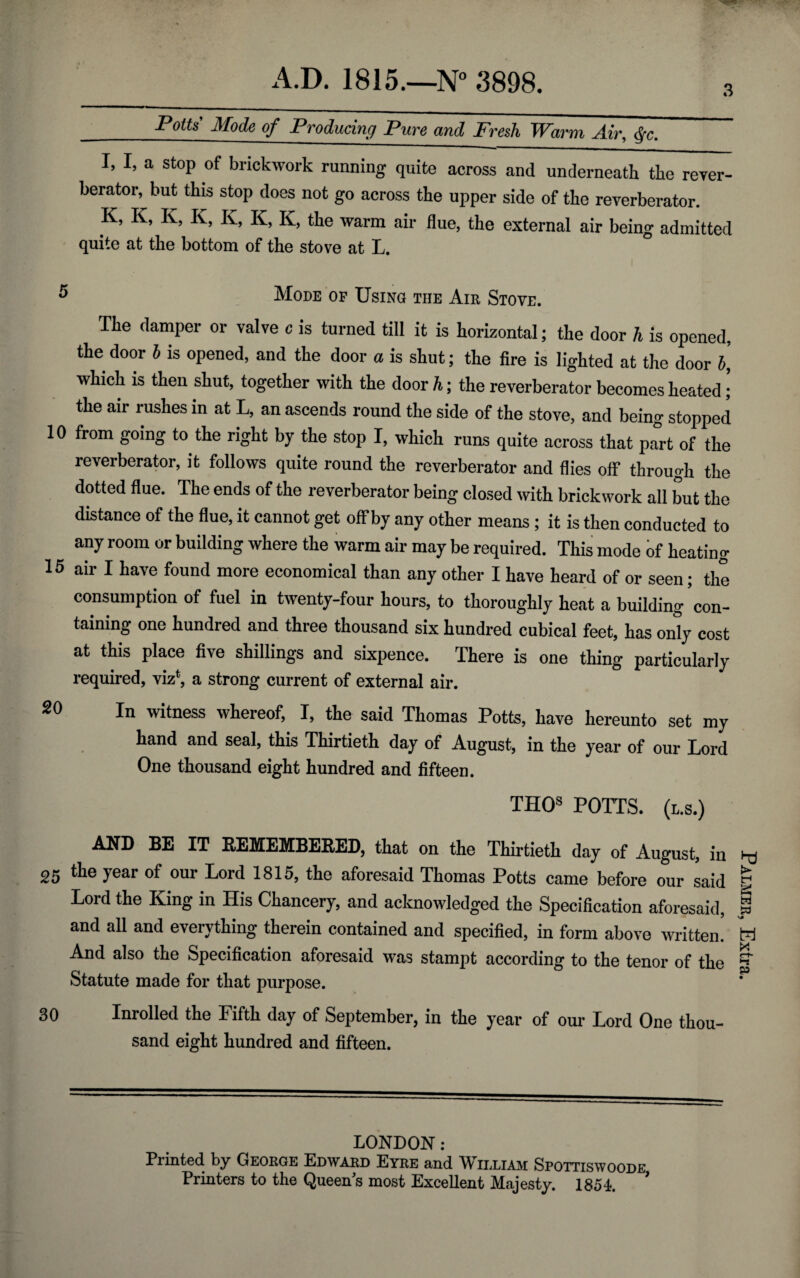 _-Poito’ Mode of Producing Pure and Fresh Warm Air, <^c. I, I, a stop of brickwork running quite across and underneath the reyer- berator, but this stop does not go across the upper side of the reverberator. K, K, K, K, K, K, K, the warm air flue, the external air being admitted quite at the bottom of the stove at L, Mode of Using the Am Stove. The damper or valve c is turned till it is horizontal; the door h is opened, the door I is opened, and the door a is shut; the fire is lighted at the door h, which is then shut, together with the door h; the reverberator becomes heated i the air rushes in at L, an ascends round the side of the stove, and being stopped 10 from going to the right by the stop I, which runs quite across that part of the reverberator, it follows quite round the reverberator and flies off through the dotted flue. The ends of the reverberator being closed with brickwork all Lt the distance of the flue, it cannot get off by any other means; it is then conducted to any room or building where the warm air may be required. This mode of heating 15 air I have found more economical than any other I have heard of or seen; the consumption of fuel in twenty-four hours, to thoroughly heat a building con¬ taining one hundred and three thousand six hundred cubical feet, has on^y cost at this place five shillings and sixpence. There is one thing particularly required, viz*, a strong current of external air. In witness whereof, I, the said Thomas Potts, have hereunto set my hand and seal, this Thirtieth day of August, in the year of our Lord One thousand eight hundred and fifteen. THQs POTTS. (l.s.) AND BE IT REMEMBERED, that on the Thirtieth day of August, in 25 the year of our Lord 1815, the aforesaid Thomas Potts came before our said Lord the King in His Chancery, and acknowledged the SpeciHcation aforesaid, and all and everything therein contained and specified, in form above written! And also the Specification aforesaid was stampt according to the tenor of the Statute made for that purpose. 30 Inrolled the Fifth day of September, in the year of om* Lord One thou¬ sand eight hundred and fifteen. LONDON : Printed by Geokge Edward Eyre and William Spottiswoode Printers to the Queen^s most Excellent Majesty. 1851. * Palmer, Extra.
