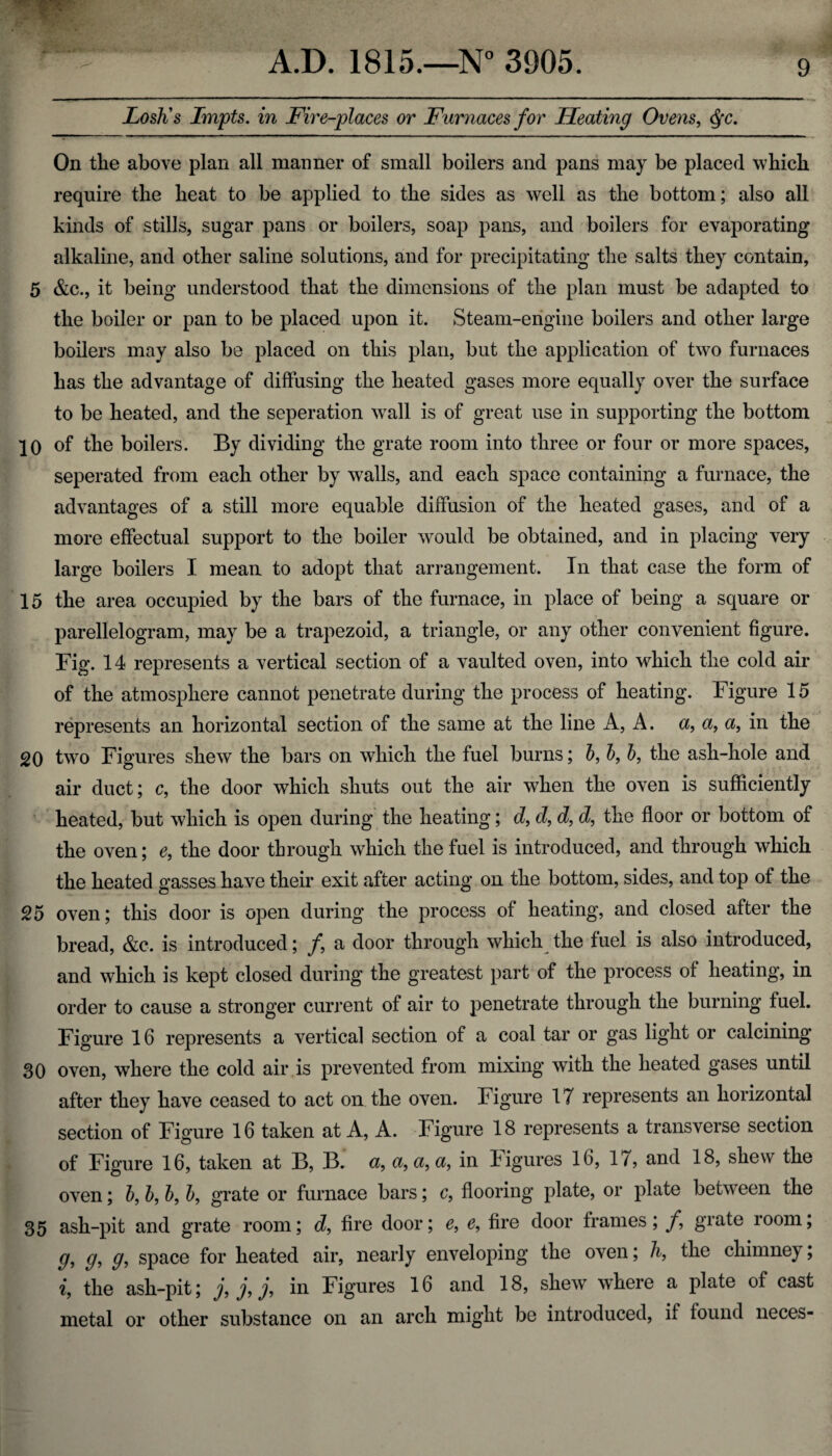 Losh's Impts. in Fire-places or Furnaces for Heating Ovens, Qc. On the above plan all manner of small boilers and pans may be placed which require the heat to be applied to the sides as well as the bottom; also all kinds of stills, sugar pans or boilers, soap pans, and boilers for evaporating alkaline, and other saline solutions, and for precipitating the salts they contain, 5 &c., it being understood that the dimensions of the plan must be adapted to the boiler or pan to be placed upon it. Steam-engine boilers and other large boilers may also be placed on this plan, but the application of two furnaces has the advantage of diffusing the heated gases more equally over the surface to be heated, and the seperation wrall is of great use in supporting the bottom |0 of the boilers. By dividing the grate room into three or four or more spaces, seperated from each other by walls, and each space containing a furnace, the advantages of a still more equable diffusion of the heated gases, and of a more effectual support to the boiler would be obtained, and in placing very large boilers I mean to adopt that arrangement. In that case the form of 15 the area occupied by the bars of the furnace, in place of being a square or parellelogram, may be a trapezoid, a triangle, or any other convenient figure. Fig. 14 represents a vertical section of a vaulted oven, into which the cold air of the atmosphere cannot penetrate during the process of heating. Figure 15 represents an horizontal section of the same at the line A, A. a, a, a, in the 20 two Figures shew the bars on which the fuel burns; 5, b, b, the ash-hole and air duct; c, the door which shuts out the air when the oven is sufficiently heated, but which is open during the heating; d, d, d, d, the floor or bottom of the oven; e, the door through which the fuel is introduced, and through which the heated gasses have their exit after acting on the bottom, sides, and top of the 25 oven; this door is open during the process of heating, and closed after the bread, &c. is introduced; f a door through which the fuel is also introduced, and which is kept closed during the greatest part of the process of heating, in order to cause a stronger current of air to penetrate through the burning fuel. Figure 16 represents a vertical section of a coal tar or gas light or calcining 30 oven, where the cold air is prevented from mixing with the heated gases until after they have ceased to act on the oven. Figure 17 represents an horizontal section of Figure 16 taken at A, A. Figure 18 represents a transverse section of Figure 16, taken at B, B. a, a, a, a, in Figures 16, 17, and 18, shew the oven; b, b, b, b, grate or furnace bars; c, flooring plate, or plate between the 35 ash-pit and grate room; d, fire door; e, e, fire door frames; f, grate room; g, g} g^ space for heated air, nearly enveloping the oven; h, the chimney; i, the ash-pit; j, j, j, in Figures 16 and 18, shew where a plate of cast metal or other substance on an arch might be introduced, if found neces-