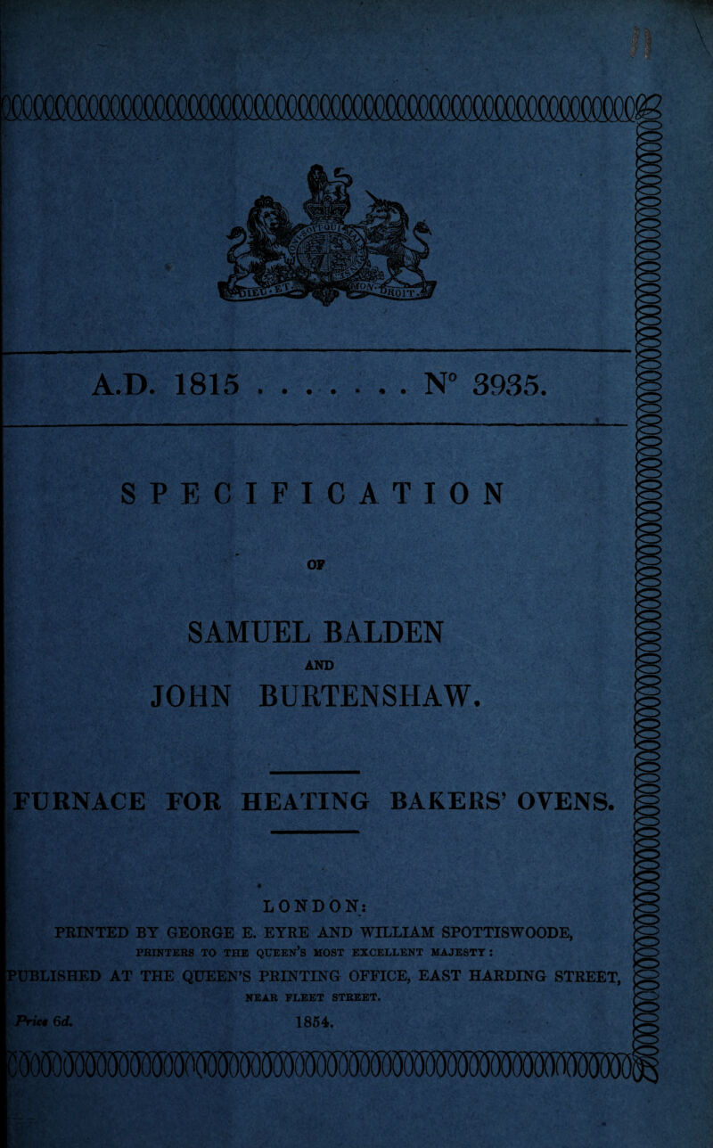 A.D. 1815.N° 3935. . * OF SAMUEL BALDEN AND JOHN BURTENSHAW. FURNACE FOR HEATING BAKERS’ OVENS. CD LONDON: PRINTED BY GEORGE E. EYRE AND WILLIAM SPOTTISWOODE, PRINTERS TO THE QUEEN’S MOST EXCELLENT MAJESTY: PUBLISHED AT THE QUEEN’S PRINTING OFFICE, EAST HARDING STREET, NEAR FLEET STREET. Prieg 6d, 1854.