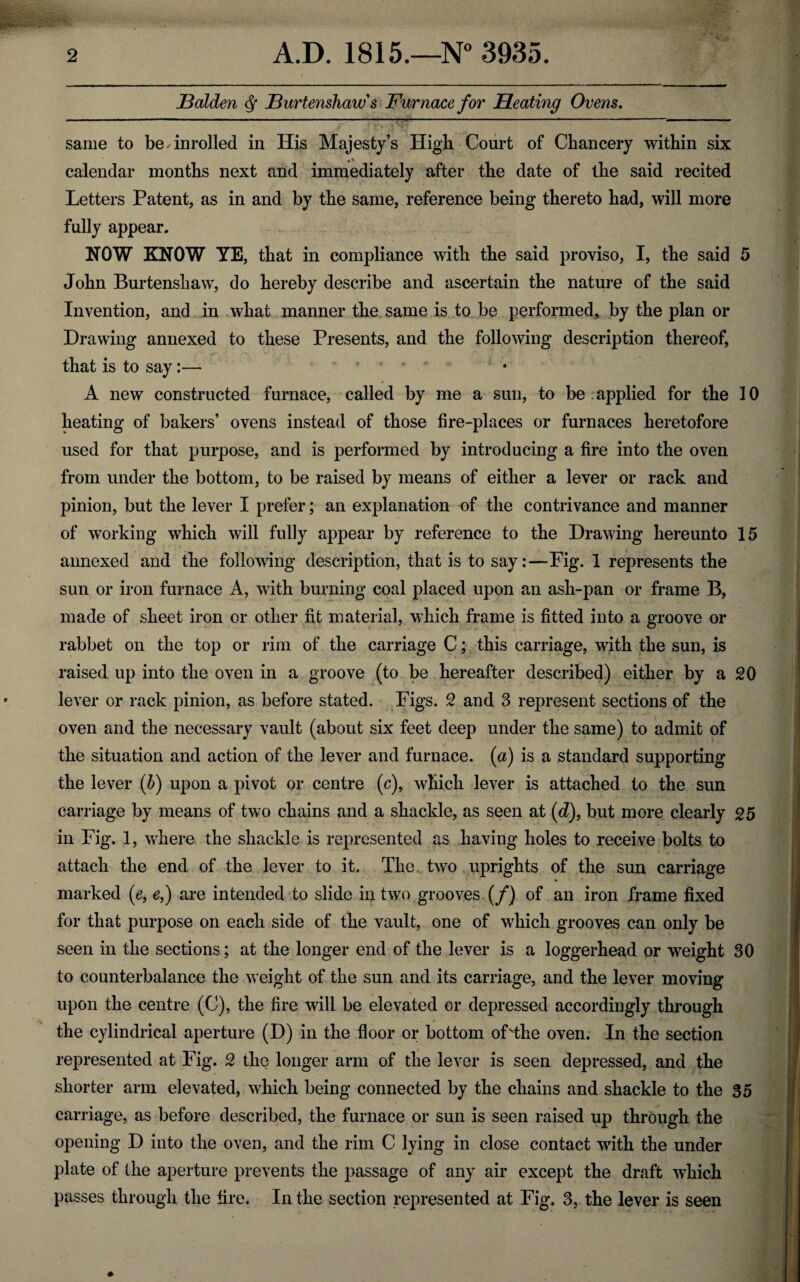 Holden jBurtenshaw's Furnace for Heating Ovens. same to be Enrolled in His Majesty’s High Court of Chancery within six calendar months next and immediately after the date of the said recited Letters Patent, as in and by the same, reference being thereto had, will more fully appear. NOW KNOW YE, that in compliance with the said proviso, I, the said 5 John Burtenshaw, do hereby describe and ascertain the nature of the said Invention, and in what manner the same is to be performed, by the plan or Drawing annexed to these Presents, and the following description thereof, that is to say:— .... » . A new constructed furnace, called by me a sun, to be applied for the 10 heating of bakers’ ovens instead of those fire-places or furnaces heretofore used for that purpose, and is performed by introducing a fire into the oven from under the bottom, to be raised by means of either a lever or rack and pinion, but the lever I prefer; an explanation of the contrivance and manner of working which will fully appear by reference to the Drawing hereunto 15 annexed and the following description, that is to say:—Fig. 1 represents the sun or iron furnace A, with burning coal placed upon an ash-pan or frame B, made of sheet iron or other fit material, which frame is fitted into a groove or rabbet on the top or rim of the carriage C; this carriage, with the sun, is raised up into the oven in a groove (to be hereafter described) either by a 20 lever or rack pinion, as before stated. Figs. 2 and 3 represent sections of the oven and the necessary vault (about six feet deep under the same) to admit of the situation and action of the lever and furnace, (a) is a standard supporting the lever (b) upon a pivot or centre (c), which lever is attached to the sun carriage by means of two chains and a shackle, as seen at (d), but more clearly 25 in Fig. 1, where the shackle is represented as having holes to receive bolts to attach the end of the lever to it. The two uprights of the sun carriage marked (e, e,) are intended to slide in two grooves (/) of an iron frame fixed for that purpose on each side of the vault, one of which grooves can only be seen in the sections; at the longer end of the lever is a loggerhead or weight 30 to counterbalance the weight of the sun and its carriage, and the lever moving upon the centre (C), the fire will be elevated or depressed accordingly through the cylindrical aperture (D) in the floor or bottom of'tlie oven. In the section represented at Fig. 2 the longer arm of the lever is seen depressed, and the shorter arm elevated, which being connected by the chains and shackle to the 35 carriage, as before described, the furnace or sun is seen raised up through the opening D into the oven, and the rim C lying in close contact with the under plate of the aperture prevents the passage of any air except the draft which passes through the fire. In the section represented at Fig. 3, the lever is seen