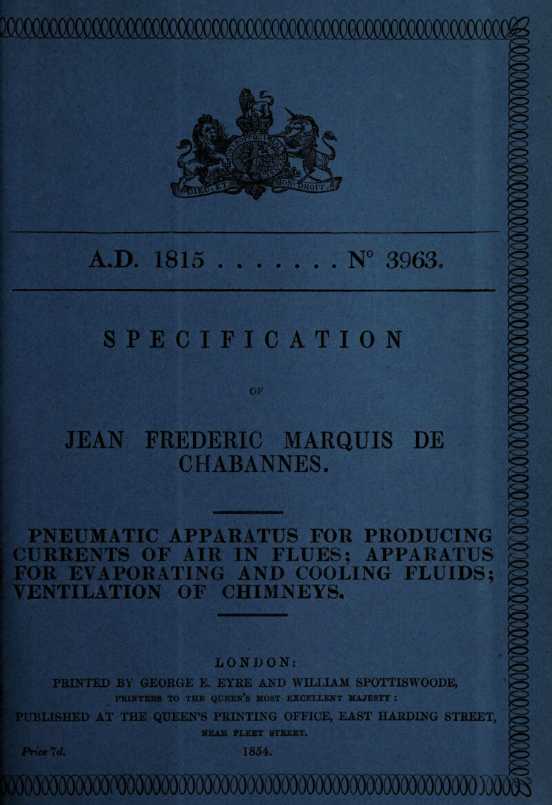 A.D. 1815 N° 3963. t l SPECIFICATION I ' OF JEAN FREDERIC MARQUIS DE CHABANNES. PNEUMATIC APPARATUS FOR PRODUCING CURRENTS OF AIR IN FLUES; APPARATUS FOR EVAPORATING AND COOLING FLUIDS; VENTILATION OF CHIMNEYS. LONDON: PRINTED BY GEORGE E. EYRE AND WILLIAM SPOTTISWOODE, PRINTERS TO THE QUEEN’S MOST EXCELLENT MAJESTY : PUBLISHED AT THE QUEEN’S PRINTING OFFICE, EAST HARDING STREET, NEAR FLEET STREET.