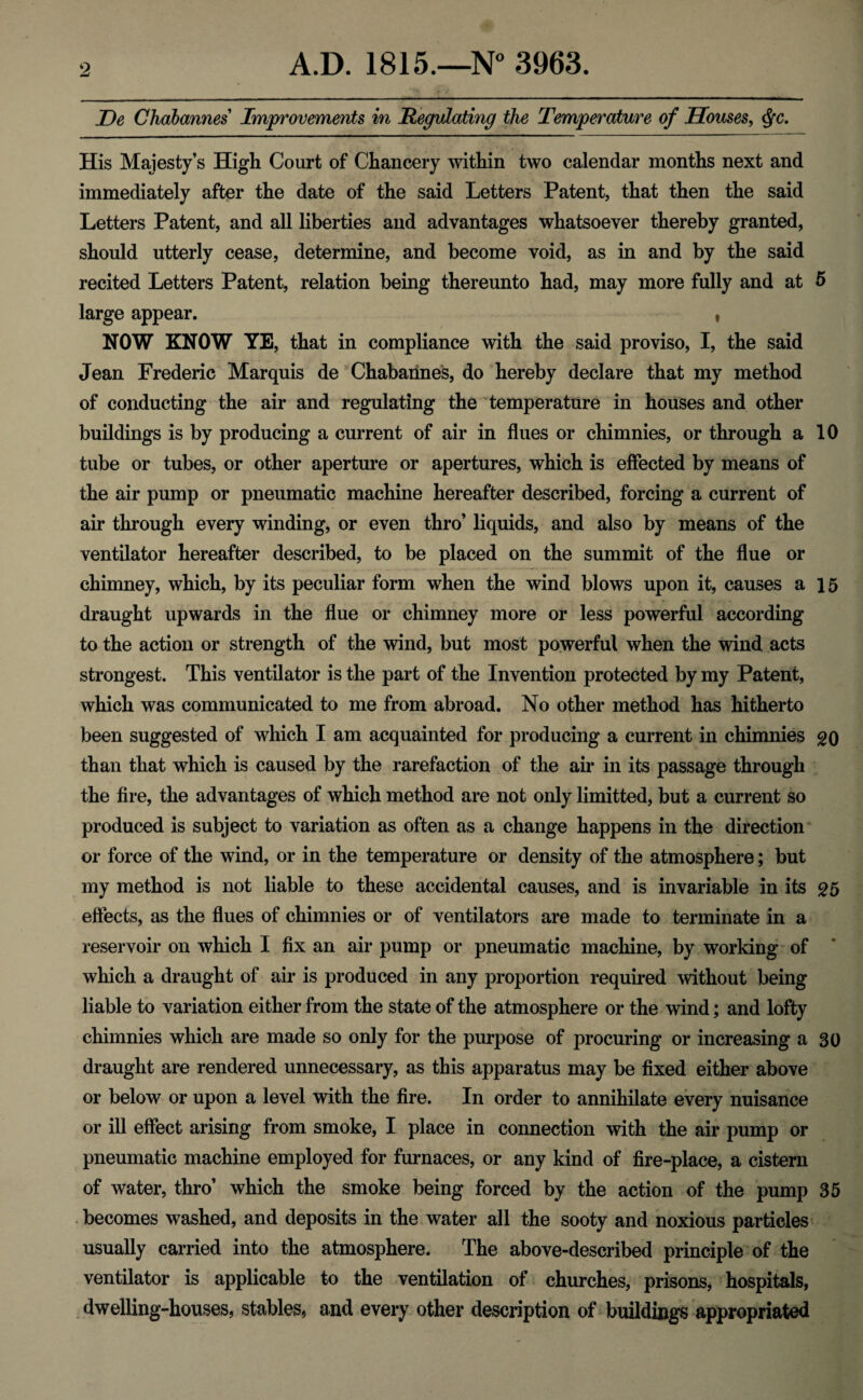 JDe Chabannes Improvements in Regulating the Temperature of Houses, Qc. His Majesty’s High Court of Chancery within two calendar months next and immediately after the date of the said Letters Patent, that then the said Letters Patent, and all liberties and advantages whatsoever thereby granted, should utterly cease, determine, and become void, as in and by the said recited Letters Patent, relation being thereunto had, may more fully and at 5 large appear. , NOW KNOW YE, that in compliance with the said proviso, I, the said Jean Frederic Marquis de Chabannes, do hereby declare that my method of conducting the air and regulating the temperature in houses and other buildings is by producing a current of air in flues or chimnies, or through a 10 tube or tubes, or other aperture or apertures, which is effected by means of the air pump or pneumatic machine hereafter described, forcing a current of air through every winding, or even thro’ liquids, and also by means of the ventilator hereafter described, to be placed on the summit of the flue or chimney, which, by its peculiar form when the wind blows upon it, causes a 15 draught upwards in the flue or chimney more or less powerful according to the action or strength of the wind, but most powerful when the wind acts strongest. This ventilator is the part of the Invention protected by my Patent, which was communicated to me from abroad. No other method has hitherto been suggested of which I am acquainted for producing a current in chimnies go than that which is caused by the rarefaction of the air in its passage through the fire, the advantages of which method are not only limitted, but a current so produced is subject to variation as often as a change happens in the direction or force of the wind, or in the temperature or density of the atmosphere; but my method is not liable to these accidental causes, and is invariable in its £5 effects, as the flues of chimnies or of ventilators are made to terminate in a reservoir on which I fix an air pump or pneumatic machine, by working of which a draught of air is produced in any proportion required without being liable to variation either from the state of the atmosphere or the wind; and lofty chimnies which are made so only for the purpose of procuring or increasing a 30 draught are rendered unnecessary, as this apparatus may be fixed either above or below or upon a level with the fire. In order to annihilate every nuisance or ill effect arising from smoke, I place in connection with the air pump or pneumatic machine employed for furnaces, or any kind of fire-place, a cistern of water, thro’ which the smoke being forced by the action of the pump 35 becomes washed, and deposits in the water all the sooty and noxious particles usually carried into the atmosphere. The above-described principle of the ventilator is applicable to the ventilation of churches, prisons, hospitals, dwelling-houses, stables, and every other description of buildings appropriated