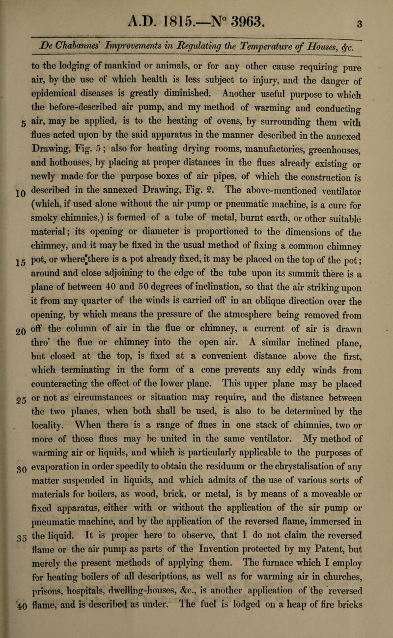 De Chabannes Improvements in Regulating the Temperature of Houses, $c. to the lodging of mankind or animals, or for any other cause requiring pure air, by the use of which health is less subject to injury, and the danger of epidemical diseases is greatly diminished. Another useful purpose to which the before-described air pump, and my method of warming and conducting 5 air, may be applied, is to the heating of ovens, by surrounding them with flues acted upon by the said apparatus in the manner described in the annexed Drawing, Fig. 5; also for heating drying rooms, manufactories, greenhouses, and hothouses, by placing at proper distances in the flues already existing or newly made for the purpose boxes of air pipes, of which the construction is IQ described in the annexed Drawing, Fig. 2. The above-mentioned ventilator (which, if used alone without the air pump or pneumatic machine, is a cure for smoky chimnies,) is formed of a tube of metal, burnt earth, or other suitable material; its opening or diameter is proportioned to the dimensions of the chimney, and it may be fixed in the usual method of fixing a common chimney 15 pot, or where'there is a pot already fixed, it may be placed on the top of the pot; around and close adjoining to the edge of the tube upon its summit there is a plane of between 40 and 50 degrees of inclination, so that the air striking upon it from any quarter of the winds is carried off in an oblique direction over the opening, by which means the pressure of the atmosphere being removed from 2q off the column of air in the flue or chimney, a current of air is drawn thro’ the flue or chimney into the open air. A similar inclined plane, but closed at the top, is fixed at a convenient distance above the first, which terminating in the form of a cone prevents any eddy winds from counteracting the effect of the lower plane. This upper plane may be placed 25 or not as circumstances or situation may require, and the distance between the two planes, when both shall be used, is also to be determined by the locality. When there is a range of flues in one stack of chimnies, two or more of those flues may be united in the same ventilator. My method of warming air or liquids, and which is particularly applicable to the purposes of 3q evaporation in order speedily to obtain the residuum or the chrystalisation of any matter suspended in liquids, and which admits of the use of various sorts of materials for boilers, as wood, brick, or metal, is by means of a moveable or fixed apparatus, either with or without the application of the air pump or pneumatic machine, and by the application of the reversed flame, immersed in 35 the liquid. It is proper here to observe, that I do not claim the reversed flame or the air pump as parts of the Invention protected by my Patent, but merely the present methods of applying them. The furnace which I employ for heating boilers of all descriptions, as well as for warming air in churches, prisons, hospitals, dwelling-houses, &c., is another application of the reversed 40 flame, and is described as under. The fuel is lodged on a heap of fire bricks