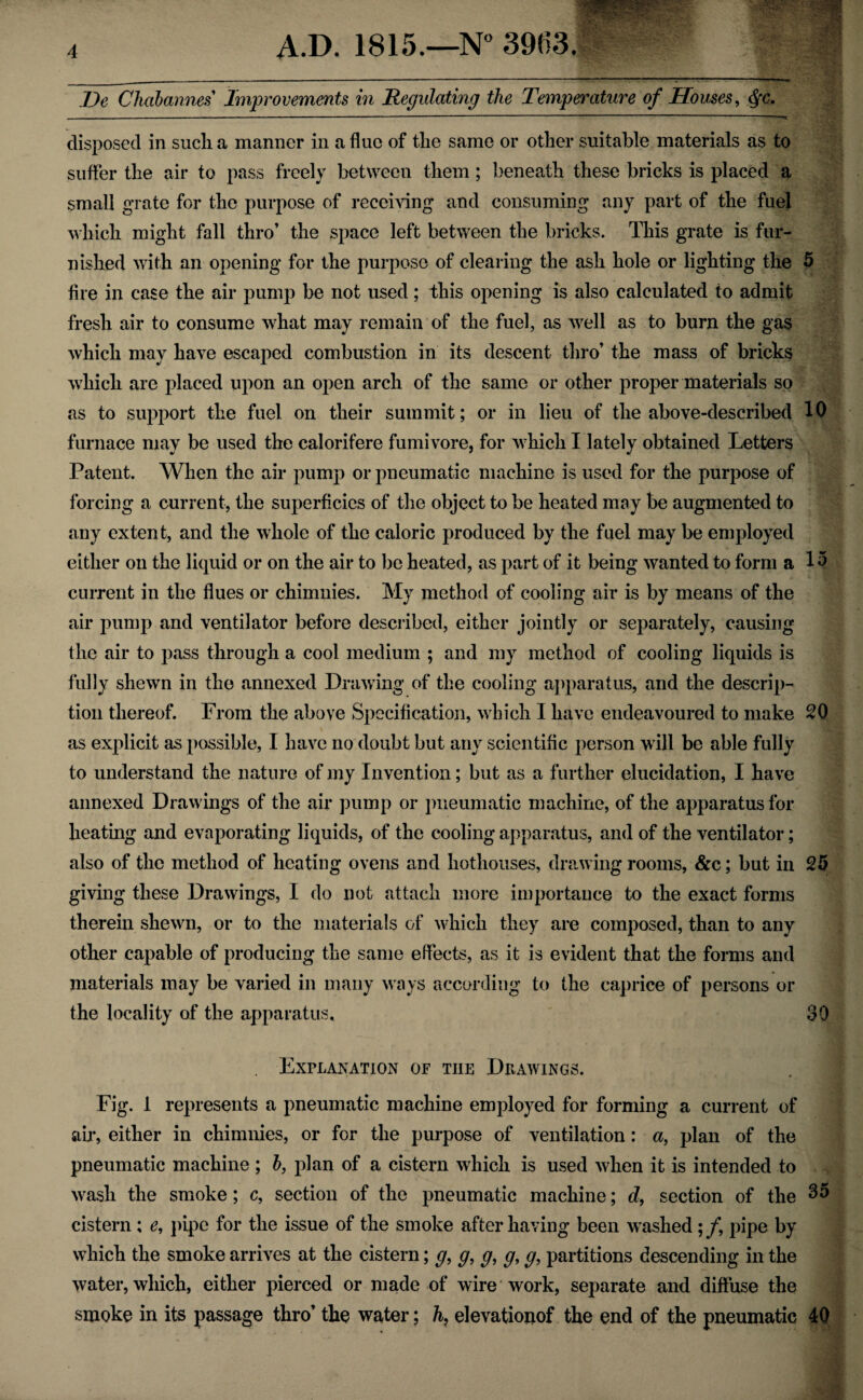 Ue Chabannes Improvements in Regulating the Temperature of Houses, $c. disposed in such a manner in a flue of the same or other suitable materials as to suffer the air to pass freely between them; beneath these bricks is placed a small grate for the purpose of receiving and consuming any part of the fuel which might fall thro’ the space left between the bricks. This grate is fur¬ nished with an opening for the purpose of clearing the ash hole or lighting the 5 fire in case the air pump be not used; this opening is also calculated to admit fresh air to consume what may remain of the fuel, as well as to burn the gas which may have escaped combustion in its descent thro’ the mass of bricks which are placed upon an open arch of the same or other proper materials so as to support the fuel on their summit; or in lieu of the above-described 10 furnace may be used the calorifere fumivore, for which I lately obtained Letters Patent. When the air pump or pneumatic machine is used for the purpose of forcing a current, the superficies of the object to be heated may be augmented to any extent, and the whole of the caloric produced by the fuel may be employed either on the liquid or on the air to be heated, as part of it being wanted to form a 15 current in the flues or chimnies. My method of cooling air is by means of the air pump and ventilator before described, either jointly or separately, causing the air to pass through a cool medium ; and my method of cooling liquids is fully shewn in the annexed Drawing of the cooling apparatus, and the descrip¬ tion thereof. From the above Specification, which I have endeavoured to make 20 as explicit as possible, I have no doubt but any scientific person will be able fully to understand the nature of my Invention; but as a further elucidation, I have annexed Drawings of the air pump or pneumatic machine, of the apparatus for heating and evaporating liquids, of the cooling apparatus, and of the ventilator; also of the method of heating ovens and hothouses, drawing rooms, &c; but in 25 giving these Drawings, I do not attach more importance to the exact forms therein shewn, or to the materials of which they are composed, than to any other capable of producing the same effects, as it is evident that the forms and materials may be varied in many ways according to the caprice of persons or the locality of the apparatus, SO Explanation of the Drawings. Fig. 1 represents a pneumatic machine employed for forming a current of air, either in chimnies, or for the purpose of ventilation: a, plan of the pneumatic machine ; b, plan of a cistern which is used when it is intended to wash the smoke; c, section of the pneumatic machine; d, section of the 35 cistern; e, pipe for the issue of the smoke after having been washed;/, pipe by which the smoke arrives at the cistern; g, g, g, g, g, partitions descending in the water, which, either pierced or made of wire work, separate and diffuse the smoke in its passage thro’ the water; h, elevationof the end of the pneumatic 40