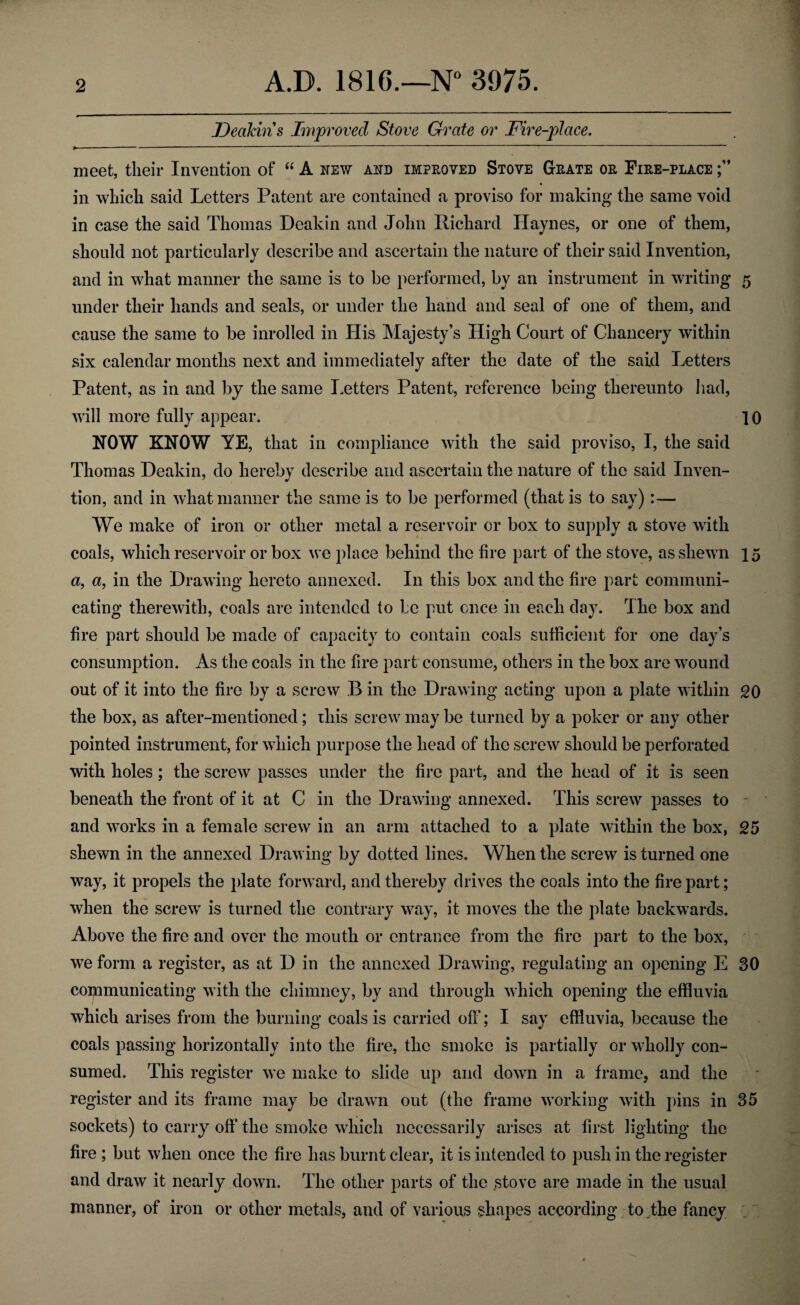 Deakin s Improved Stove Grate or Fire-place. meet, their Invention of “ A new and impeoved Stove Geate oe Fiee-place in which said Letters Patent are contained a proviso for making the same void in case the said Thomas Deakin and John Richard Haynes, or one of them, should not particularly describe and ascertain the nature of their said Invention, and in what manner the same is to be performed, by an instrument in writing 5 under their hands and seals, or under the hand and seal of one of them, and cause the same to be inrolled in His Majesty’s High Court of Chancery within six calendar months next and immediately after the date of the said Letters Patent, as in and by the same Letters Patent, reference being thereunto had, will more fully appear. 10 NOW KNOW YE, that in compliance with the said proviso, I, the said Thomas Deakin, do hereby describe and ascertain the nature of the said Inven¬ tion, and in what manner the same is to be performed (that is to say) :— We make of iron or other metal a reservoir or box to supply a stove with coals, which reservoir or box we place behind the fire part of the stove, as shewn 15 a, a, in the Drawing hereto annexed. In this box and the fire part communi¬ cating therewith, coals are intended to be put once in each day. I he box and fire part should be made of capacity to contain coals sufficient for one day’s consumption. As the coals in the fire part consume, others in the box are wound out of it into the fire by a screw B in the Drawing acting upon a plate within 20 the box, as after-mentioned; this screw may be turned by a poker or any other pointed instrument, for which purpose the head of the screw should be perforated with holes; the screw passes under the fire part, and the head of it is seen beneath the front of it at C in the Drawing annexed. This screw passes to and works in a female screw in an arm attached to a plate within the box, 25 shewn in the annexed Drawing by dotted lines. When the screw is turned one way, it propels the plate forward, and thereby drives the coals into the fire part; when the screw is turned the contrary way, it moves the the plate backwards. Above the fire and over the mouth or entrance from the fire part to the box, we form a register, as at D in the annexed Drawing, regulating an opening E 30 communicating with the chimney, by and through which opening the effluvia which arises from the burning coals is carried off; I say effluvia, because the coals passing horizontally into the fire, the smoke is partially or wholly con¬ sumed. This register we make to slide up and down in a frame, and the register and its frame may be drawn out (the frame working with pins in 35 sockets) to carry off the smoke which necessarily arises at first lighting the fire ; but when once the fire has burnt clear, it is intended to push in the register and draw it nearly down. The other parts of the stove are made in the usual manner, of iron or other metals, and of various shapes according to .the fancy