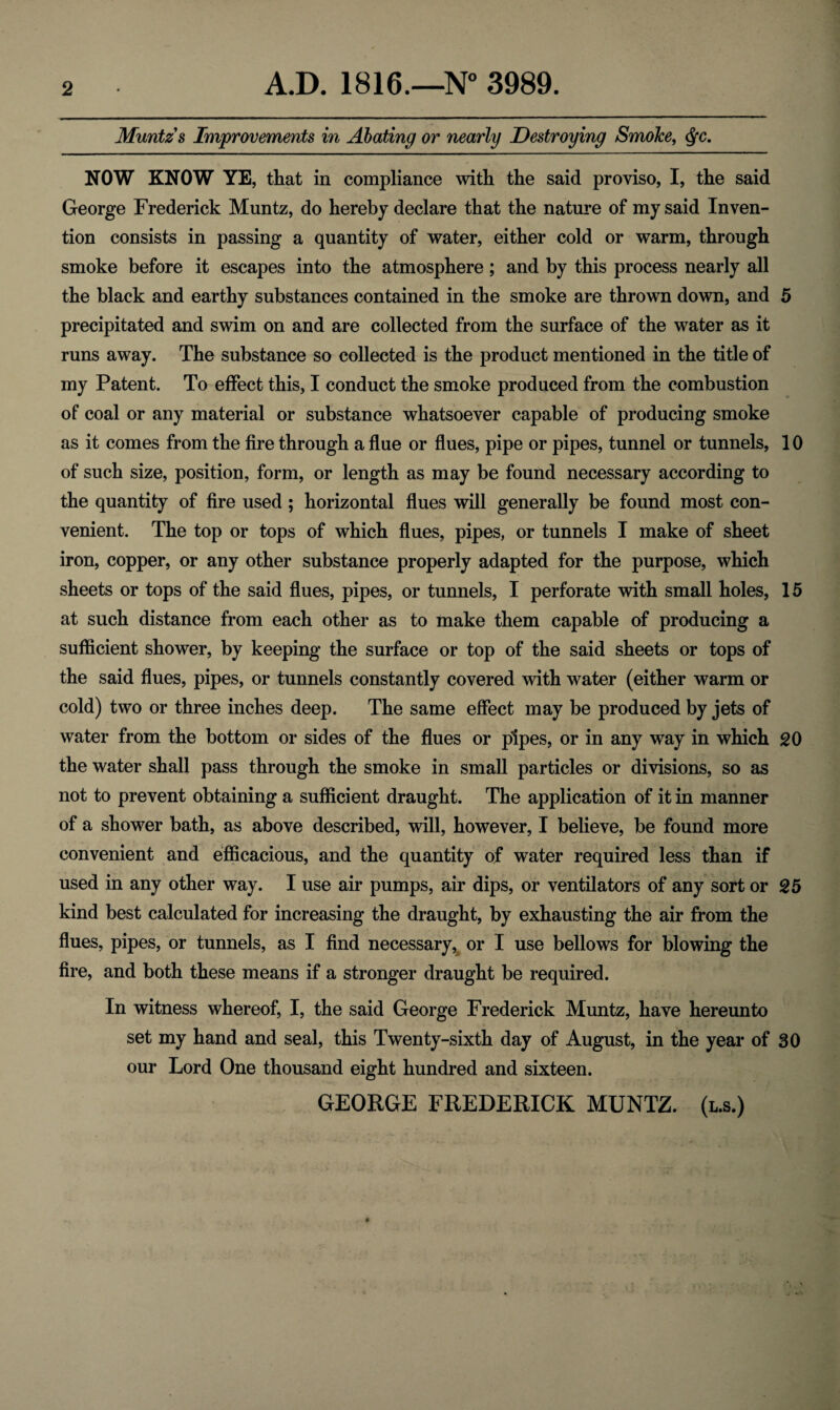 Muntz s Improvements in Abating or nearly Destroying SmoJce, <fyc. NOW KNOW YE, that in compliance with the said proviso, I, the said George Frederick Muntz, do hereby declare that the nature of my said Inven¬ tion consists in passing a quantity of water, either cold or warm, through smoke before it escapes into the atmosphere; and by this process nearly all the black and earthy substances contained in the smoke are thrown down, and 5 precipitated and swim on and are collected from the surface of the water as it runs away. The substance so collected is the product mentioned in the title of my Patent. To effect this, I conduct the smoke produced from the combustion of coal or any material or substance whatsoever capable of producing smoke as it comes from the fire through a flue or flues, pipe or pipes, tunnel or tunnels, 10 of such size, position, form, or length as may be found necessary according to the quantity of fire used ; horizontal flues will generally be found most con¬ venient. The top or tops of which flues, pipes, or tunnels I make of sheet iron, copper, or any other substance properly adapted for the purpose, which sheets or tops of the said flues, pipes, or tunnels, I perforate with small holes, 15 at such distance from each other as to make them capable of producing a sufficient shower, by keeping the surface or top of the said sheets or tops of the said flues, pipes, or tunnels constantly covered with water (either warm or cold) two or three inches deep. The same effect may be produced by jets of water from the bottom or sides of the flues or pipes, or in any way in which 20 the water shall pass through the smoke in small particles or divisions, so as not to prevent obtaining a sufficient draught. The application of it in manner of a shower bath, as above described, will, however, I believe, be found more convenient and efficacious, and the quantity of water required less than if used in any other way. I use air pumps, air dips, or ventilators of any sort or 25 kind best calculated for increasing the draught, by exhausting the air from the flues, pipes, or tunnels, as I find necessary, or I use bellows for blowing the fire, and both these means if a stronger draught be required. In witness whereof, I, the said George Frederick Muntz, have hereunto set my hand and seal, this Twenty-sixth day of August, in the year of 30 our Lord One thousand eight hundred and sixteen. GEORGE FREDERICK MUNTZ. (l.s.)