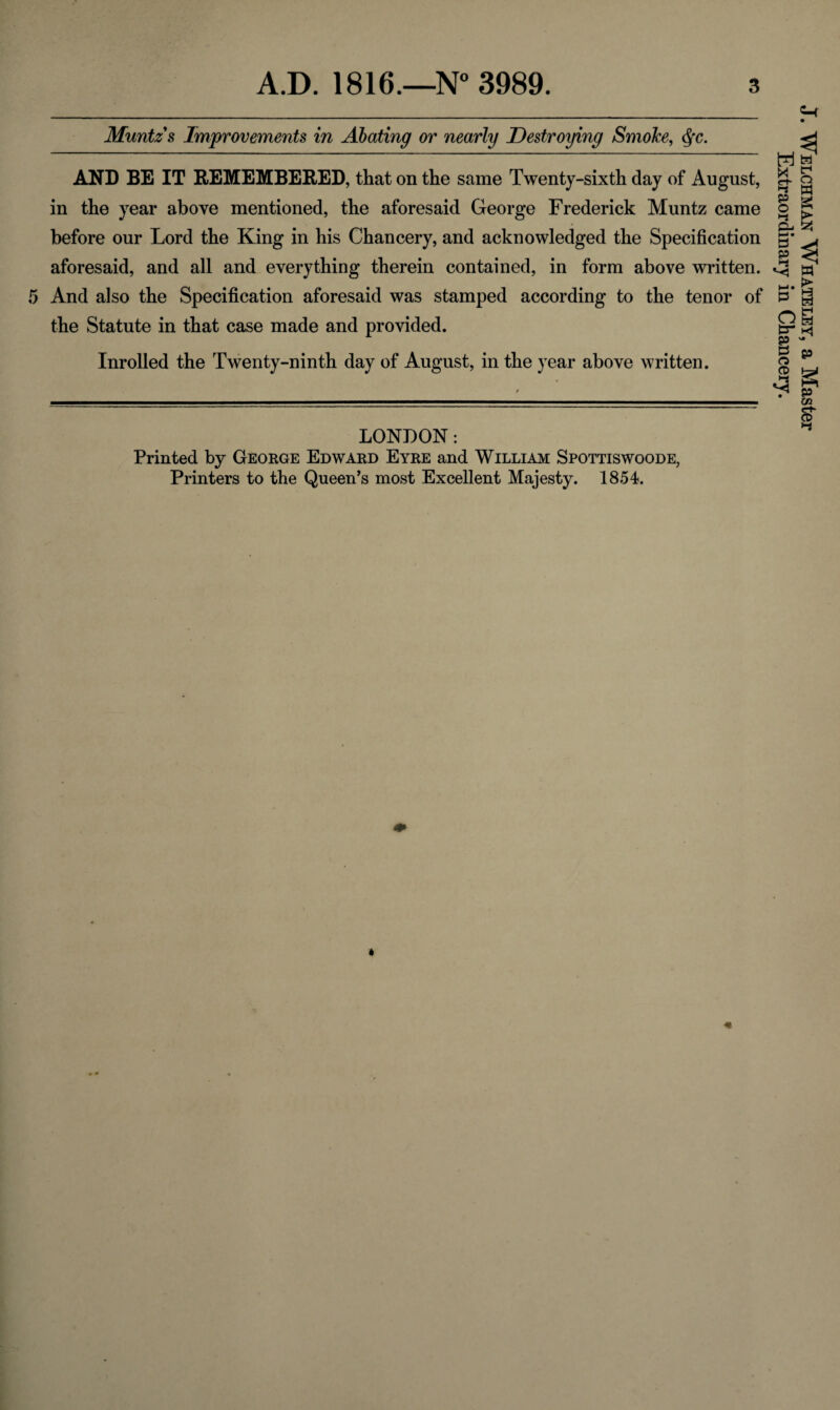 Muntz s Improvements in Abating or nearly Destroying SmoJce, <§c. AND BE IT REMEMBERED, that on the same Twenty-sixth day of August, in the year above mentioned, the aforesaid George Frederick Muntz came before our Lord the King in his Chancery, and acknowledged the Specification aforesaid, and all and everything therein contained, in form above written. And also the Specification aforesaid was stamped according to the tenor of the Statute in that case made and provided. Inrolled the Twenty-ninth day of August, in the year above written. LONDON: Printed by George Edward Eyre and William Spottiswoode, Printers to the Queen’s most Excellent Majesty. 1854. J. Welchman Whateley, a Master Extraordinary in Chancery.