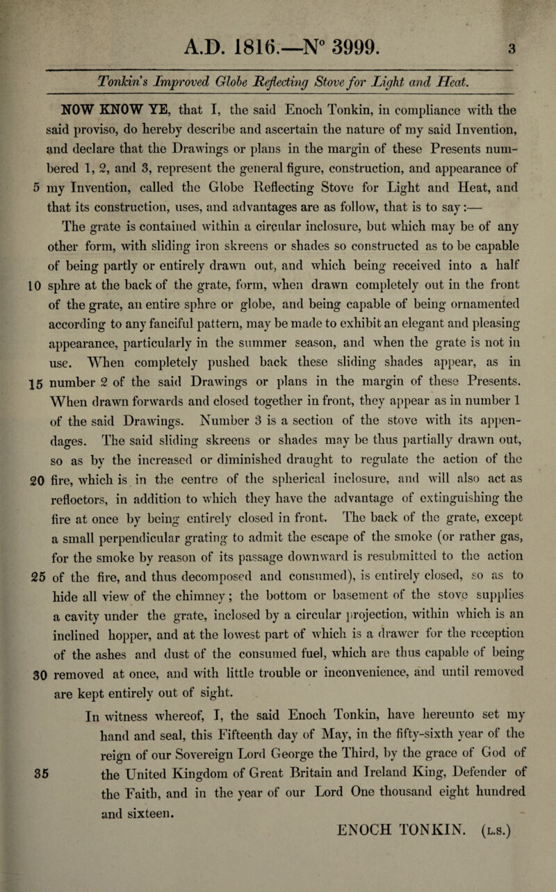 Tonkins Improved Globe Reflecting Stove for Light and Heat. NOW KNOW YE, that I, the said Enoch Tonkin, in compliance with the said proviso, do hereby describe and ascertain the nature of my said Invention, and declare that the Drawings or plans in the margin of these Presents num¬ bered 1, 2, and 3, represent the general figure, construction, and appearance of 5 my Invention, called the Globe Reflecting Stove for Light and Heat, and that its construction, uses, and advantages are as follow, that is to say:— The grate is contained within a circular inclosure, but which may be of any other form, with sliding iron skreens or shades so constructed as to be capable of being partly or entirely drawn out, and which being received into a half 10 sphre at the back of the grate, form, when drawn completely out in the front of the grate, an entire sphre or globe, and being capable of being ornamented according to any fanciful pattern, may be made to exhibit an elegant and pleasing appearance, particularly in the summer season, and when the grate is not in use. When completely pushed back these sliding shades appear, as in 15 number 2 of the said Drawings or plans in the margin of these Presents. When drawn forwards and closed together in front, they appear as in number 1 of the said Drawings. Number 3 is a section of the stove with its appen¬ dages. The said sliding skreens or shades may be thus partially drawn out, so as by the increased or diminished draught to regulate the action of the 20 fire, which is in the centre of the spherical inclosure, and will also act as refloctors, in addition to which they have the advantage of extinguishing the fire at once by being entirely closed in front. The back of the grate, except a small perpendicular grating to admit the escape of the smoke (or rather gas, for the smoke by reason of its passage downward is resubmitted to the action 25 of the fire, and thus decomposed and consumed), is entirely closed, so as to hide all view of the chimney; the bottom or basement of the stove supplies a cavity under the grate, inclosed by a circular projection, within which is an inclined hopper, and at the lowest part of which is a drawer for the reception of the ashes and dust of the consumed fuel, which are thus capable of being 30 removed at once, and with little trouble or inconvenience, and until removed are kept entirely out of sight. In witness whereof, I, the said Enoch Tonkin, have hereunto set my hand and seal, this Fifteenth day of May, in the fifty-sixth year of the reign of our Sovereign Lord George the Third, by the grace of God of 35 the United Kingdom of Great Britain and Ireland King, Defender of the Faith, and in the year of our Lord One thousand eight hundred and sixteen. ENOCH TONKIN, (l.s.)