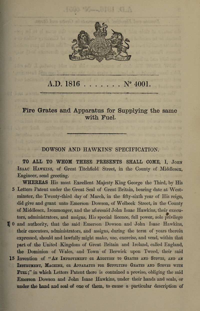 Fire Grates and Apparatus for Supplying the same with Fuel. DOWSON AND HAWKINS’ SPECIFICATION. TO ALL TO WHOM THESE PRESENTS SHALL COME, I, John Isaac Hawkins, of Great Titchfield Street, in the County of Middlesex, Engineer, send greeting. WHEREAS His most Excellent Majesty King George the Third, by His 5 Letters Patent under the Great Seal of Great Britain, bearing date at West¬ minster, the Twenty-third day of March, in the fifty-sixth year of His reign, did give and grant unto Emerson Dowson, of Welbeck Street, in the County of Middlesex, Ironmonger, and the aforesaid John Isaac Hawkins, their execu¬ tors, administrators, and assigns, His special licence, full power, sole privilege 1] 0 and authority, that the said Emerson Dowson and John Isaac Hawkins, their executors, administrators, and assigns, during the term of years therein expressed, should and lawfully might make, use, exercise, and vend, within that part of the United Kingdom of Great Britain and Ireland, called England, the Dominion of Wales, and Town of Berwick upon Tweed, their said 15 Invention of “An Improvement or Addition to Grates and Stoves, and an Instrument, Machine, or Apparatus for Supplying^ Grates and Stoves with Fuel in which Letters Patent there is contained a proviso, obliging the said Emerson Dowson and John Isaac Hawkins, under their hands and seals, or under the hand and seal of one of them, to cause a particular description of