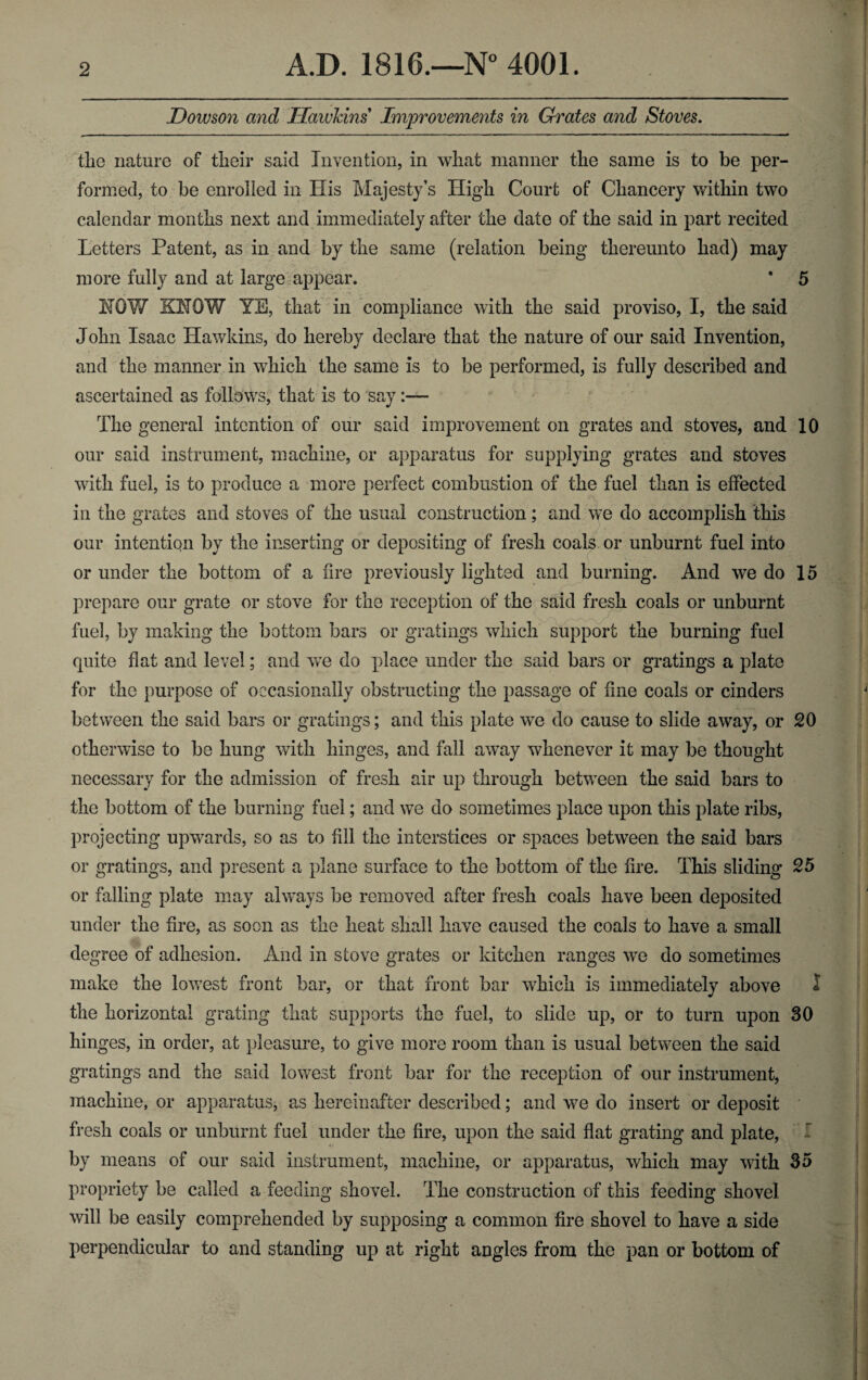 Dowson and Hawkins Improvements in Grates and Stoves. tlio nature of their said Invention, in what manner the same is to be per¬ formed, to be enrolled in His Majesty’s High Court of Chancery within two calendar months next and immediately after the date of the said in part recited Letters Patent, as in and by the same (relation being thereunto had) may more fully and at large appear. ' 5 HOY/ KNOW YE, that in compliance with the said proviso, I, the said John Isaac Hawkins, do hereby declare that the nature of our said Invention, and the manner in which the same is to be performed, is fully described and ascertained as follows, that is to say The general intention of our said improvement on grates and stoves, and 10 our said instrument, machine, or apparatus for supplying grates and stoves with fuel, is to produce a more perfect combustion of the fuel than is effected in the grates and stoves of the usual construction; and we do accomplish this our intention by the inserting or depositing of fresh coals or unburnt fuel into or under the bottom of a fire previously lighted and burning. And we do 15 prepare our grate or stove for the reception of the said fresh coals or unburnt fuel, by making the bottom bars or gratings which support the burning fuel quite flat and level; and we do place under the said bars or gratings a plate for the purpose of occasionally obstructing the passage of fine coals or cinders between the said bars or gratings; and this plate we do cause to slide away, or 20 otherwise to be hung with hinges, and fall away whenever it may be thought necessary for the admission of fresh air up through between the said bars to the bottom of the burning fuel; and we do sometimes place upon this plate ribs, projecting upwards, so as to fill the interstices or spaces between the said bars or gratings, and present a plane surface to the bottom of the fire. This sliding 25 or falling plate may always be removed after fresh coals have been deposited under the fire, as soon as the heat shall have caused the coals to have a small degree of adhesion. And in stove grates or kitchen ranges we do sometimes make the lowest front bar, or that front bar which is immediately above 1 the horizontal grating that supports the fuel, to slide up, or to turn upon 30 hinges, in order, at pleasure, to give more room than is usual between the said gratings and the said lowest front bar for the reception of our instrument, machine, or apparatus, as hereinafter described; and we do insert or deposit fresh coals or unburnt fuel under the fire, upon the said flat grating and plate, f by means of our said instrument, machine, or apparatus, which may with So propriety be called a feeding shovel. The construction of this feeding shovel will be easily comprehended by supposing a common fire shovel to have a side perpendicular to and standing up at right angles from the pan or bottom of