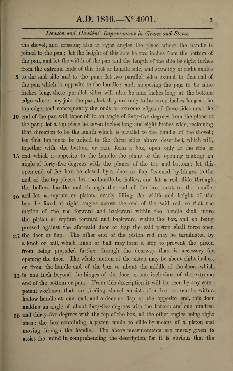 Dowson and Hawkins Improvements in Grates and Stoves. the shovel, and crossing also at right angles the place where the handle is joined to the pan; let the height of this side be two inches from the bottom of the pan, and let the width of the pan and the length of the side be eight inches from the extreme ends of this first or handle side, and standing at right angles 5 to the said side and to the pan; let two parallel sides extend to that end of the pan which is opposite to the handle; and, supposing the pan to be nine inches long, these parallel sides will also be nine inches long at the bottom edge where they join the pan, but they are only to be seven inches long at the top edge, and consequently the ends or extreme edges of these sides next the 10 end of the pan will taper off in an angle of forty-five degrees from the plane of the pan; let a top piece be seven inches long and eight inches wide, reckoning that direction to be the length which is parallel to the handle of the shovel; let this top piece be united to the three sides above described, which will, together with the bottom or pan, form a box, open only at the side oi¬ ls end which is opposite to the handle, the plane of the opening making an angle of forty-five degrees with the planes of the top and bottom; let this open end of the box be closed by a door or flap fastened by hinges to the end of the top piece; let the handle be hollow, and let a rod slide through the hollow handle and through the end of the box next to the handle, 20 and let a septum or piston, nearly filling the width and height of the box be fixed at right angles across the end of the said rod, so that the motion of the rod forward and backward within the handle shall move the piston or septum forward and backward within the box, and on being pressed against the . aforesaid door or flap the said piston shall force open 25 the door or flap. The other end of the piston rod may be terminated by a knob or ball, which knob or ball may form a stop to prevent the piston from being protuded farther through the doorway than is necessary for opening the door. The whole motion of the piston may be about eight inches, or from the handle end of the box to about the middle of the door, which 30 is one inch beyond the hinges of the door, or one inch short of the extreme end of the bottom or pan. From this description it will be seen by any com¬ petent workman that our feeding shovel consists of a box or scuttle, with a hollow handle at one end, and a door or flap at the opposite end, this door making an angle of about forty-five degrees with the bottom and one hundred 35 and thirty-five degrees with the top of the box, all the other angles being right ones; the box containing a piston made to slide by means of a piston rod moving through the handle. The above measurements are merely given to assist the mind in comprehending the description, for it is obvious that the
