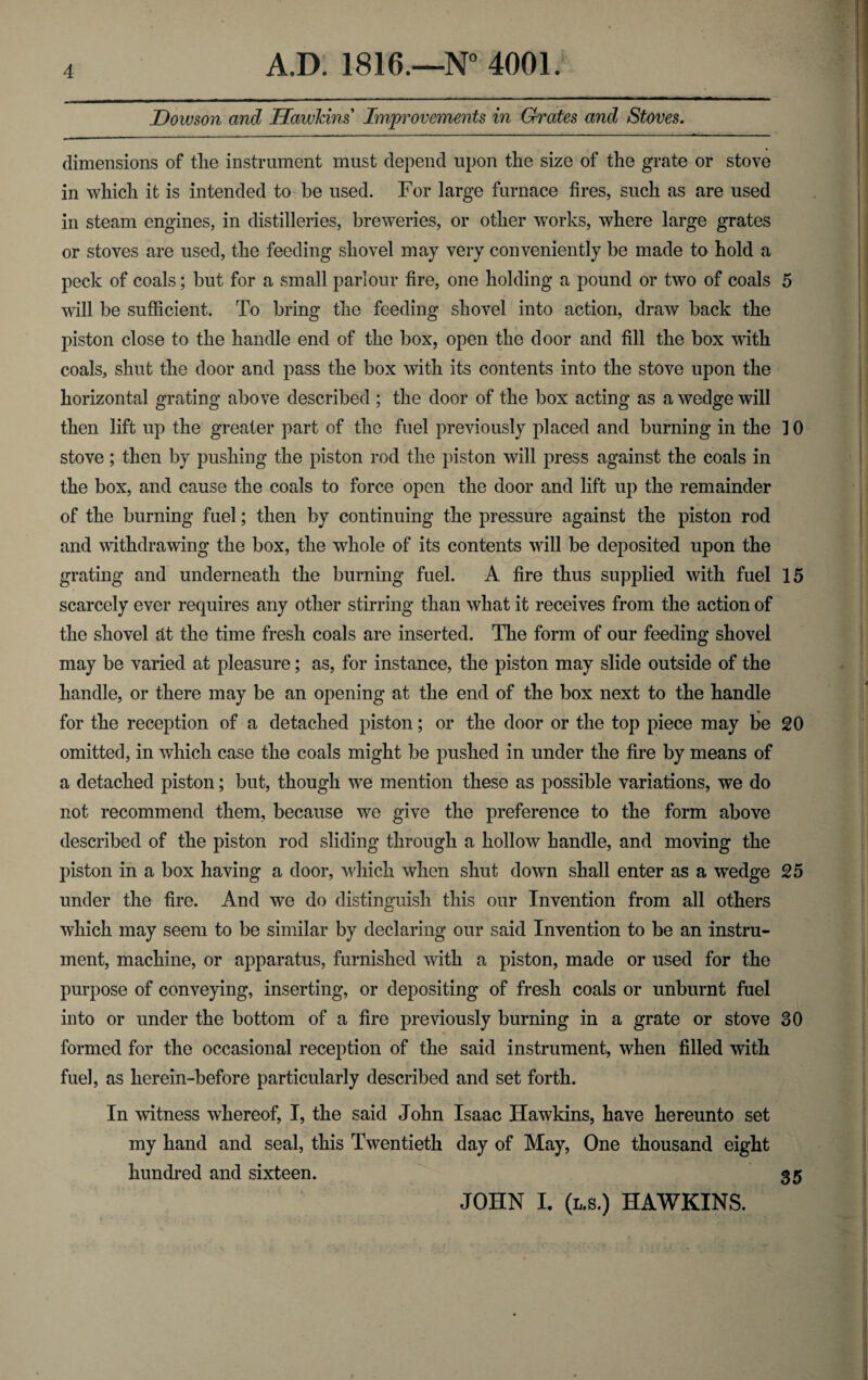 Dowson and Hawkins Improvements in Grates and Stoves. dimensions of the instrument must depend upon the size of the grate or stove in which it is intended to be used. For large furnace fires, such as are used in steam engines, in distilleries, breweries, or other works, where large grates or stoves are used, the feeding shovel may very conveniently be made to hold a peck of coals; but for a small parlour fire, one holding a pound or two of coals 5 will be sufficient. To bring the feeding shovel into action, draw back the piston close to the handle end of the box, open the door and fill the box with coals, shut the door and pass the box with its contents into the stove upon the horizontal grating above described ; the door of the box acting as a wedge will then lift up the greater part of the fuel previously placed and burning in the ] 0 stove; then by pushing the piston rod the piston will press against the coals in the box, and cause the coals to force open the door and lift up the remainder of the burning fuel; then by continuing the pressure against the piston rod and withdrawing the box, the whole of its contents will be deposited upon the grating and underneath the burning fuel. A fire thus supplied with fuel 15 scarcely ever requires any other stirring than what it receives from the action of the shovel at the time fresh coals are inserted. The form of our feeding shovel may be varied at pleasure; as, for instance, the piston may slide outside of the handle, or there may be an opening at the end of the box next to the handle for the reception of a detached piston; or the door or the top piece may be 20 omitted, in which case the coals might be pushed in under the fire by means of a detached piston; but, though we mention these as possible variations, we do not recommend them, because we give the preference to the form above described of the piston rod sliding through a hollow handle, and moving the piston in a box having a door, which when shut down shall enter as a wedge 25 under the fire. And we do distinguish this our Invention from all others which may seem to be similar by declaring our said Invention to be an instru¬ ment, machine, or apparatus, furnished with a piston, made or used for the purpose of conveying, inserting, or depositing of fresh coals or unburnt fuel into or under the bottom of a fire previously burning in a grate or stove 30 formed for the occasional reception of the said instrument, when filled with fuel, as lierein-before particularly described and set forth. In witness whereof, I, the said John Isaac Hawkins, have hereunto set my hand and seal, this Twentieth day of May, One thousand eight hundred and sixteen. 35 JOHN I. (l,s.) HAWKINS.