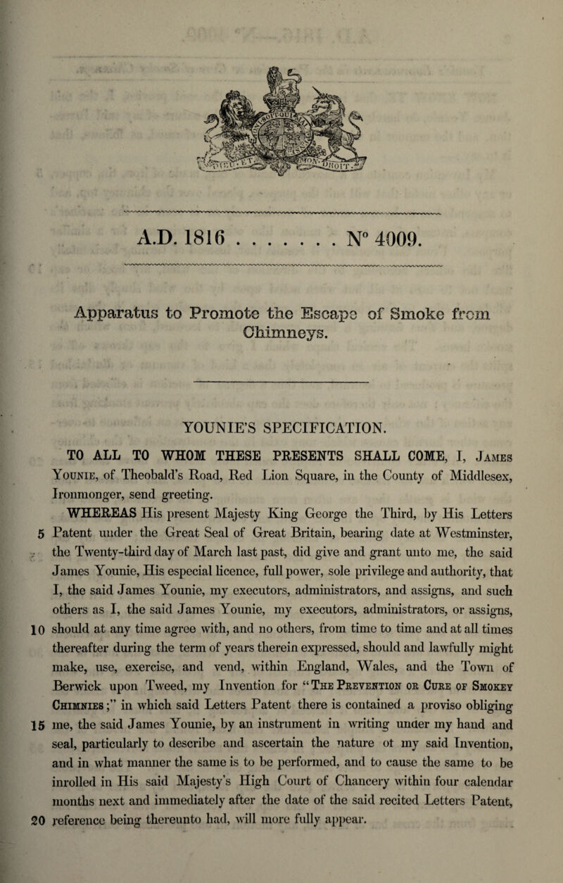 Apparatus to Promote the Escape of Smoke from Chimneys. YOUNIE’S SPECIFICATION. TO ALL TO WHOM THESE PRESENTS SHALL COME, I, James Younie, of Theobald’s Road, Red Lion Square, in the County of Middlesex, Ironmonger, send greeting. WHEREAS His present Majesty King George the Third, by His Letters 5 Patent under the Great Seal of Great Britain, bearing date at Westminster, the Twenty-third day of March last past, did give and grant unto me, the said James Younie, His especial licence, full power, sole privilege and authority, that I, the said James Younie, my executors, administrators, and assigns, and such others as I, the said James Younie, my executors, administrators, or assigns, 10 should at any time agree with, and no others, from time to time and at all times thereafter during the term of years therein expressed, should and lawfully might make, use, exercise, and vend, within England, Wales, and the Town of Berwick upon Tweed, my Invention for “ The Prevention or Cure of Smokey Chimnies in which said Letters Patent there is contained a proviso obliging 15 me, the said James Younie, by an instrument in writing under my hand and seal, particularly to describe and ascertain the nature ot my said Invention, and in what manner the same is to be performed, and to cause the same to be inrolled in His said Majesty’s High Court of Chancery within four calendar months next and immediately after the date of the said recited Letters Patent, 20 reference being thereunto had, will more fully appear.