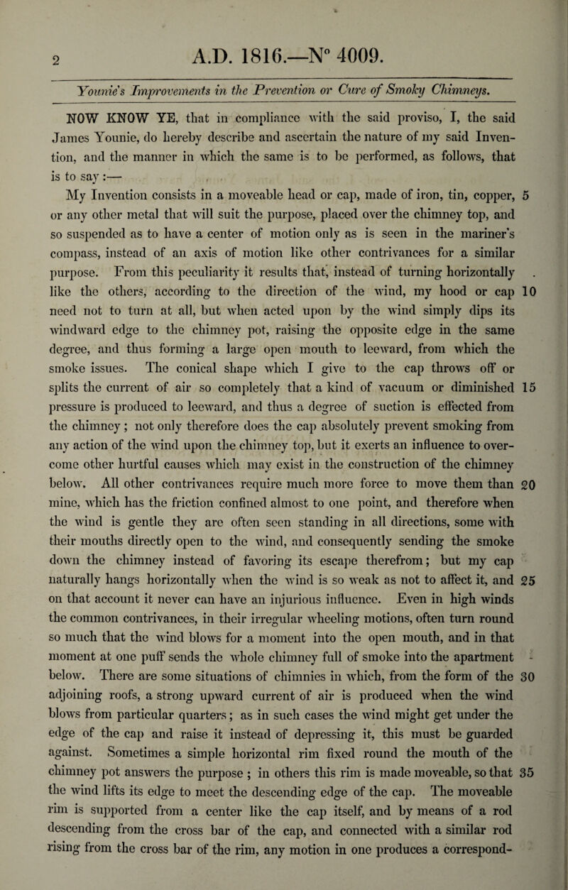 Younie s Improvements in the Prevention or Cure of Smoky Chimneys. NOW KNOW YE, that in compliance with the said proviso, I, the said Janies Younie, do hereby describe and ascertain the nature of my said Inven¬ tion. and the manner in which the same is to be performed, as follows, that is to say :— My Invention consists in a moveable head or cap, made of iron, tin, copper, 5 or any other metal that will suit the purpose, placed over the chimney top, and so suspended as to have a center of motion only as is seen in the mariner's compass, instead of an axis of motion like other contrivances for a similar purpose. From this peculiarity it results that, instead of turning horizontally like the others, according to the direction of the wind, my hood or cap 10 need not to turn at all, but when acted upon by the wind simply dips its windward edge to the chimney pot, raising the opposite edge in the same degree, and thus forming a large open mouth to leeward, from which the smoke issues. The conical shape which I give to the cap throws off or splits the current of air so completely that a kind of vacuum or diminished 15 pressure is produced to leeward, and thus a degree of suction is effected from the chimney; not only therefore does the cap absolutely prevent smoking from any action of the wind upon the chimney top, but it exerts an influence to over¬ come other hurtful causes which may exist in the construction of the chimney below. All other contrivances require much more force to move them than 20 mine, which has the friction confined almost to one point, and therefore when the wind is gentle they are often seen standing in all directions, some with their mouths directly open to the wind, and consequently sending the smoke down the chimney instead of favoring its escape therefrom; but my cap naturally hangs horizontally when the wind is so weak as not to affect it, and 25 on that account it never can have an injurious influence. Even in high winds the common contrivances, in their irregular wheeling motions, often turn round so much that the wind blows for a moment into the open mouth, and in that moment at one puff sends the whole chimney full of smoke into the apartment below. There are some situations of chimnies in which, from the form of the 30 adjoining roofs, a strong upward current of air is produced when the wind blows from particular quarters; as in such cases the wind might get under the edge of the cap and raise it instead of depressing it, this must be guarded against. Sometimes a simple horizontal rim fixed round the mouth of the chimney pot answers the purpose ; in others this rim is made moveable, so that 35 the wind lifts its edge to meet the descending edge of the cap. The moveable rim is supported from a center like the cap itself, and by means of a rod descending from the cross bar of the cap, and connected with a similar rod rising from the cross bar of the rim, any motion in one produces a correspond-