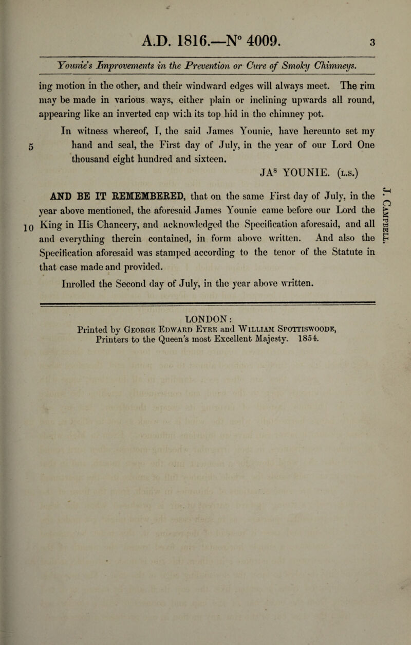 Younie s Improvements in the Prevention or Cure of Smoky Chimneys. ing motion in the other, and their windward edges will always meet. The rim may be made in various ways, either plain or inclining upwards all round, appearing like an inverted cap wi:h its top hid in the chimney pot. In witness whereof, I, the said James Younie, have hereunto set my 5 hand and seal, the First day of July, in the year of our Lord One thousand eight hundred and sixteen. JAS YOUNIE. (l.s.) AND BE IT REMEMBERED, that on the same First day of July, in the year above mentioned, the aforesaid James Younie came before our Lord the 20 King in His Chancery, and acknowledged the Specification aforesaid, and all and everything therein contained, in form above written. And also the Specification aforesaid was stamped according to the tenor of the Statute in that case made and provided. Inrolled the Second day of July, in the year above written. LONDON: Printed by George Edward Eyre and William Spottiswoode, Printers to the Queen’s most Excellent Majesty. 1854. J. Campbell.