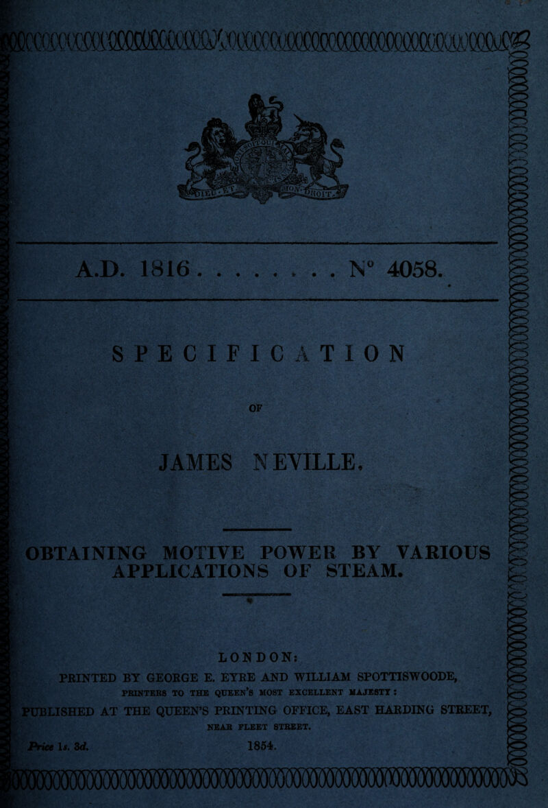 '/i vi r/v A.D. 1816. • • « * . . N 4058. SPECIFICATION OF IS JAMES NEVILLE OBTAINING MOTIVE POWER BY VARIOUS APPLICATIONS OF STEAM. ' Vl € y LONDON: PRINTED BY GEORGE E. EYRE AND WILLIAM SPOTTISWOODE, PRINTERS TO THE QUEEN’S MOST EXCELLENT MAJESTT I PUBLISHED AT THE QUEEN’S PRINTING OFFICE, EAST HARDING STREET, NEAR FLEET STREET. Price If. Zd, 1854. a iWMSOW^