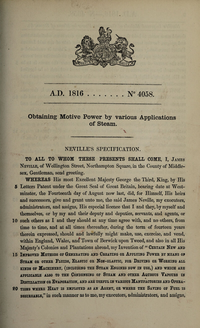 A.D. 1816.N° 4058. Obtaining Motive Power by various Applications of Steam. \ NEVILLE’S SPECIFICATION. TO ALL TO WHOM THESE PRESENTS SHALL COME, I, James Neville, of Wellington Street, Northampton Square, in the County of Middle¬ sex, Gentleman, send greeting. WHEREAS His most Excellent Majesty George the Third, King, by His 5 Letters Patent under the Great Seal of Great Britain, bearing date at West¬ minster, the Fourteenth day of August now last, did, for Himself, His heirs and successors, give and grant unto me, the said James Neville, my executors, administrators, and assigns, His especial licence that I and they, by myself and themselves, or by my and their deputy and deputies, servants, and agents, or 10 such others as I and they should at any time agree with, and no others, from time to time, and at all times thereafter, during the term of fourteen years therein expressed, should and lawfully might make, use, exercise, and vend, within England, Wales, amf Town of Berwick upon Tweed, and also in all His Majesty’s Colonies and Plantations abroad, my Invention of “ Certain New and 15 Improved Methods of Generating and Creating or Applying Power by means op Steam or other Fluids, Elastic or Non-elastic, for Driving or Working all kinds of Machinery, (including the Steam Engines now in use,) and which are applicable also to the Condensing of Steam and other Aqueous Vapours in Distillation or Evaporation, and are useful in various Manufactories and Opera- 20 tions where Heat is employed as an Agent, or where the Saving of Fuel is desireable,” in such manner as to me, my executors, administrators, and assigns,