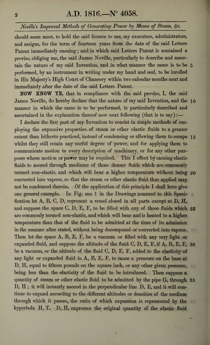 Nevilles Improved Methods of Generating Power by Means of Steam, §c. should seem meet, to hold the said licence to me, my executors, administrators, and assigns, for the term of fourteen years from the date of the said Letters Patent immediately ensuing; and in which said Letters Patent is contained a proviso, obliging me, the said James Neville, particularly to describe and ascer¬ tain the nature of my said Invention, and in what manner the same is to be 5 performed, by an instrument in writing under my hand and seal, to be inrolled in His Majesty’s High Court of Chancery within two calendar months next and immediately after the date of the said Letters Patent. NOW KNOW YE, that in compliance with the said proviso, I, the said James Neville, do hereby declare that the nature of my said Invention, and the 10 manner in which the same is to be performed, is particularly described and ascertained in the explanation thereof now next following (that is to say):— I declare the first part of my Invention to consist in simple methods of em¬ ploying the expansive properties, of steam or other elastic fluids to a greater extent than hitherto practiced, instead of condensing or allowing them to escape 15 whilst they still retain any useful degree of power, and for applying them to communicate motion to every description of machinery, or for any other pur¬ poses where motion or power may be required. This I effect by causing elastic fluids to ascend through mediums of those denser fluids which are commonly termed non-elastic, and which will bear a higher temperature without being go converted into vapour, so that the steam or other elastic fluid thus applied may not be condensed therein. Of the application of this principle I shall here give • one general example. In Fig. one 1 in the Drawings annexed to this Speci¬ fication let A, B, C, D, represent a vessel closed in all parts except at D, H, and suppose the space C, D, E, F, to be filled with any of those fluids which £5 are commonly termed non-elastic, and which will bear and is heated to a higher temperature than that of the fluid to be admitted at the time of its admission in the manner after stated, without being decomposed or converted into vapour. Then let the space A, B, E, F, be a vacuum or filled with any very light or expanded fluid, and suppose the altitude of the fluid C, D, E, F, if A, B, E, F, 30 be a vacuum, or the altitude of the fluid C, D, E, F, added to the elasticity of any light or expanded fluid in A, B, E, F, to cause a pressure on the base at D, H, equal to fifteen pounds on the square inch, or any other given pressure, being less than the elasticity of the fluid to be introduced. Then suppose a quantity of steam or other elastic fluid to be admitted by the pipe G, through 35 D, H ; it will instantly ascend in the perpendicular line D, E, and it will con¬ tinue to expand according to the different altitudes or densities of the medium through which it passes, the ratio of which expansion is represented by the hyperbola H, T. D, H, expresses the original quantity of the elastic fluid