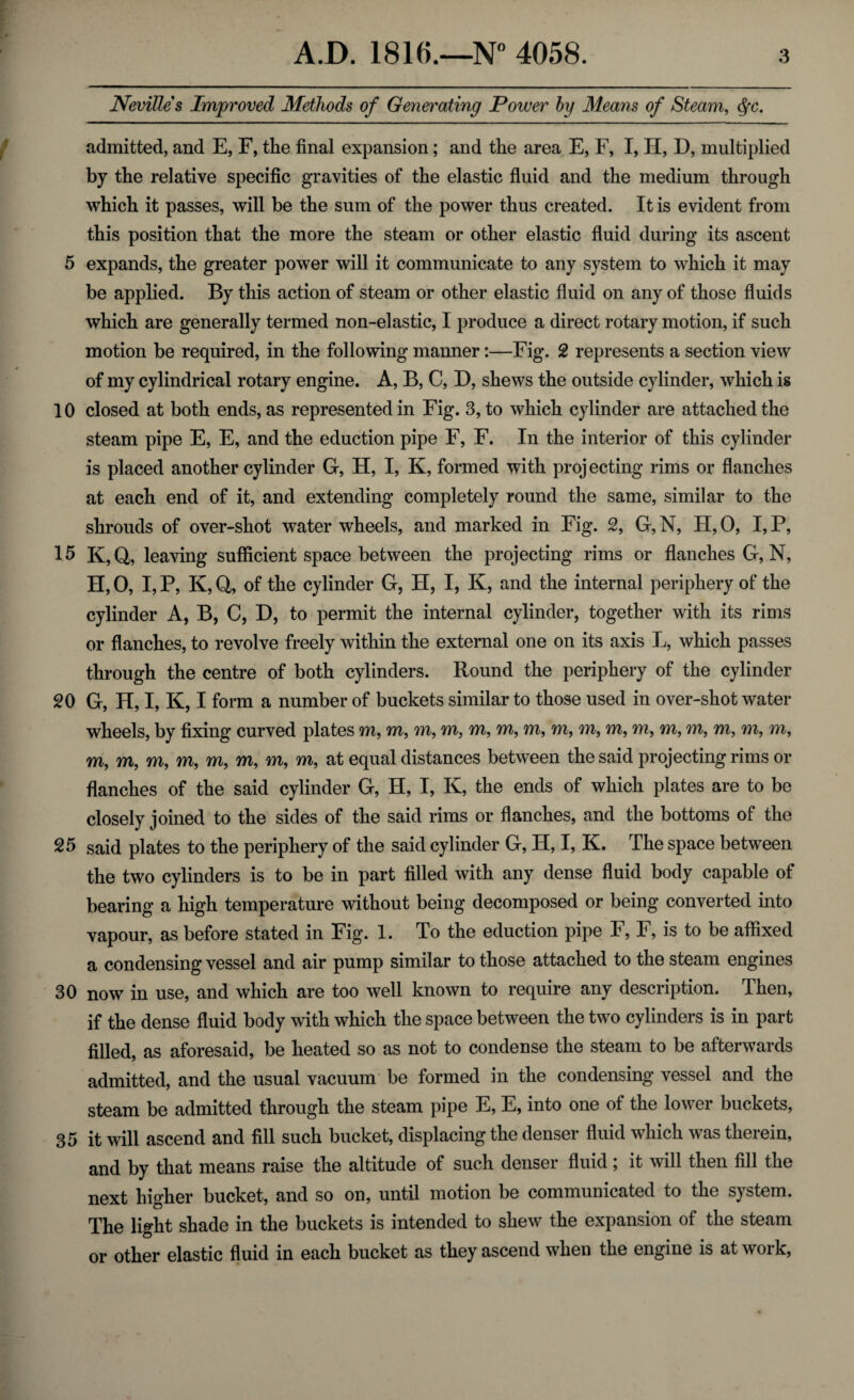 Nevilles Improved Methods of Generating Power by Means of Steam, §c. admitted, and E, F, the final expansion; and the area E, F, I, H, D, multiplied by the relative specific gravities of the elastic fluid and the medium through which it passes, will be the sum of the power thus created. It is evident from this position that the more the steam or other elastic fluid during its ascent 5 expands, the greater power will it communicate to any system to which it may be applied. By this action of steam or other elastic fluid on any of those fluids which are generally termed non-elastic, I produce a direct rotary motion, if such motion be required, in the following manner:—Fig. 2 represents a section view of my cylindrical rotary engine. A, B, C, D, shews the outside cylinder, which is 10 closed at both ends, as represented in Fig. 3, to which cylinder are attached the steam pipe E, E, and the eduction pipe F, F. In the interior of this cylinder is placed another cylinder G, H, I, K, formed with proj ecting rims or flanches at each end of it, and extending completely round the same, similar to the shrouds of over-shot waterwheels, and marked in Fig. 2, G,N, H,0, I,P, 15 K, Q, leaving sufficient space between the projecting rims or flanches G, N, H, 0, I, P, K, Q, of the cylinder G, H, I, K, and the internal periphery of the cylinder A, B, C, D, to permit the internal cylinder, together with its rims or flanches, to revolve freely within the external one on its axis L, which passes through the centre of both cylinders. Round the periphery of the cylinder 20 G, H, I, K, I form a number of buckets similar to those used in over-shot water wheels, by fixing curved plates m, m, m, m, m, m, m, m, m, m, m, m, m, m, m, m, m, m, m, m, m, m, m, m, at equal distances between the said projecting rims or flanches of the said cylinder G, H, I, K, the ends of which plates are to be closely joined to the sides of the said rims or flanches, and the bottoms of the 25 said plates to the periphery of the said cylinder G, H, I, K. The space between the two cylinders is to be in part filled with any dense fluid body capable of bearing a high temperature without being decomposed or being converted into vapour, as before stated in Fig. 1. To the eduction pipe F, F, is to be affixed a condensing vessel and air pump similar to those attached to the steam engines 30 now in use, and which are too well known to require any description. Then, if the dense fluid body with which the space between the two cylinders is in part filled, as aforesaid, be heated so as not to condense the steam to be afterwards admitted, and the usual vacuum be formed in the condensing vessel and the steam be admitted through the steam pipe E, E, into one of the lower buckets, 35 it will ascend and fill such bucket, displacing the denser fluid which was therein, and by that means raise the altitude of such denser fluid; it will then fill the next higher bucket, and so on, until motion be communicated to the system. The light shade in the buckets is intended to shew the expansion of the steam or other elastic fluid in each bucket as they ascend when the engine is at work,