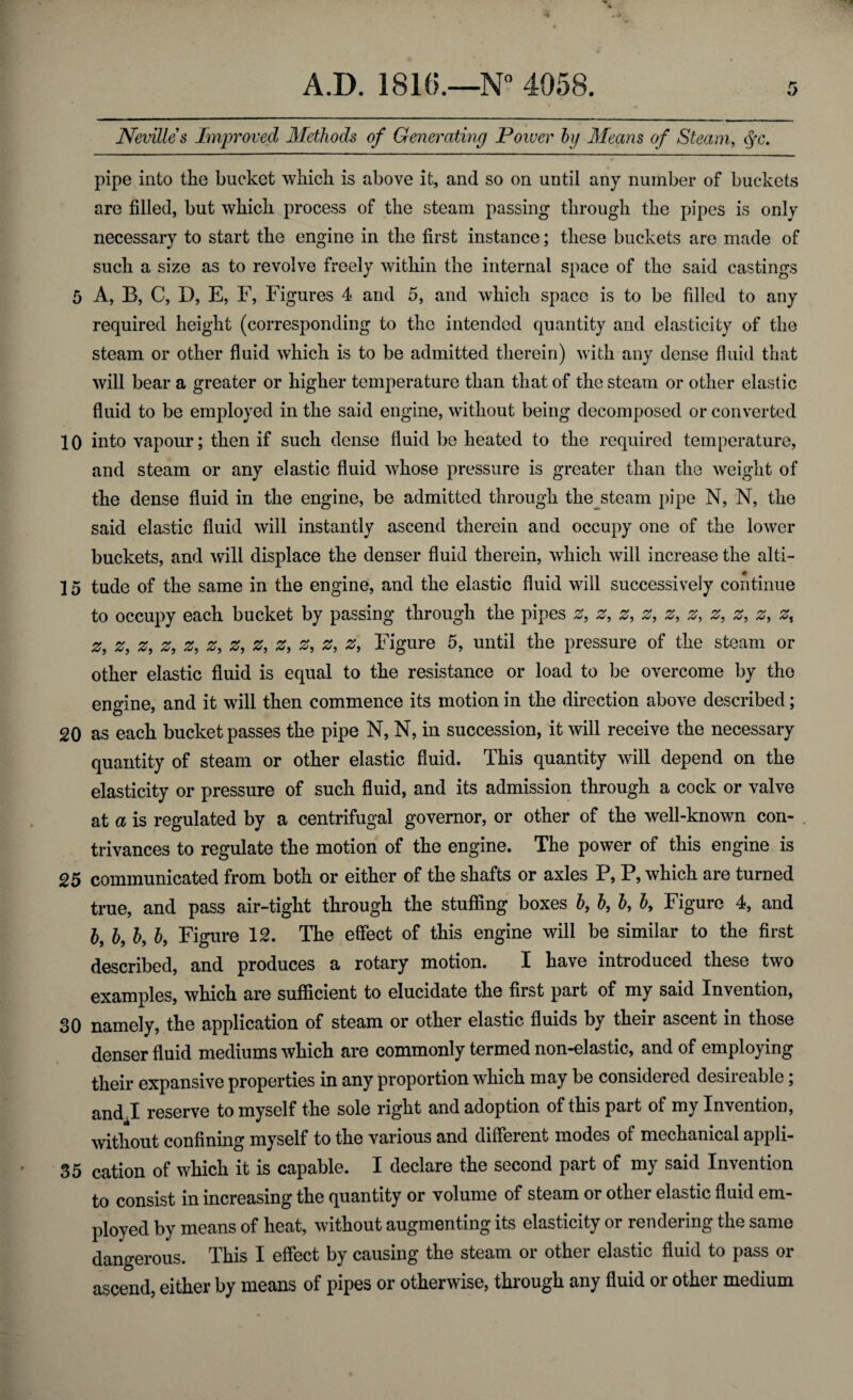 Nevilles Improved Methods of Generating Power hg Means of Steam, fc. pipe into the bucket which is above it, and so on until any number of buckets are filled, but which process of the steam passing through the pipes is only necessary to start the engine in the first instance; these buckets are made of such a size as to revolve freely within the internal space of the said castings 5 A, B, C, D, E, F, Figures 4 and 5, and which space is to be filled to any required height (corresponding to the intended quantity and elasticity of the steam or other fluid which is to be admitted therein) with any dense fluid that will bear a greater or higher temperature than that of the steam or other elastic fluid to be employed in the said engine, without being decomposed or converted 10 into vapour; then if such dense fluid be heated to the required temperature, and steam or any elastic fluid whose pressure is greater than the weight of the dense fluid in the engine, be admitted through the steam pipe N, N, the said elastic fluid will instantly ascend therein and occupy one of the lower buckets, and will displace the denser fluid therein, which will increase the alti- 15 tude of the same in the engine, and the elastic fluid will successively continue to occupy each bucket by passing through the pipes 0, z, z9 z, z, z, z, z, z, z, z9 z, z, z, z, z9 z9 z, 0, z, z, z, Figure 5, until the pressure of the steam or other elastic fluid is equal to the resistance or load to be overcome by the engine, and it will then commence its motion in the direction above described; 20 as each bucket passes the pipe N, N, in succession, it will receive the necessary quantity of steam or other elastic fluid. This quantity will depend on the elasticity or pressure of such fluid, and its admission through a cock or valve at a is regulated by a centrifugal governor, or other of the well-known con¬ trivances to regulate the motion of the engine. The power of this engine is 25 communicated from both or either of the shafts or axles P, P, which are turned true, and pass air-tight through the stuffing boxes b, b, b, b. Figure 4, and b, b, b, b, Figure 12. The effect of this engine will be similar to the first described, and produces a rotary motion. I have introduced these two examples, which are sufficient to elucidate the first part of my said Invention, 30 namely, the application of steam or other elastic fluids by their ascent in those denser fluid mediums which are commonly termed non-elastic, and of employing their expansive properties in any proportion which may be considered desireable; and,I reserve to myself the sole right and adoption of this part of my Invention, without confining myself to the various and different modes of mechanical appli- 35 cation of which it is capable. I declare the second part of my said Invention to consist in increasing the quantity or volume of steam or other elastic fluid em¬ ployed by means of heat, without augmenting its elasticity or rendering the same dangerous. This I effect by causing the steam or other elastic fluid to pass or ascend, either by means of pipes or otherwise, through any fluid or other medium