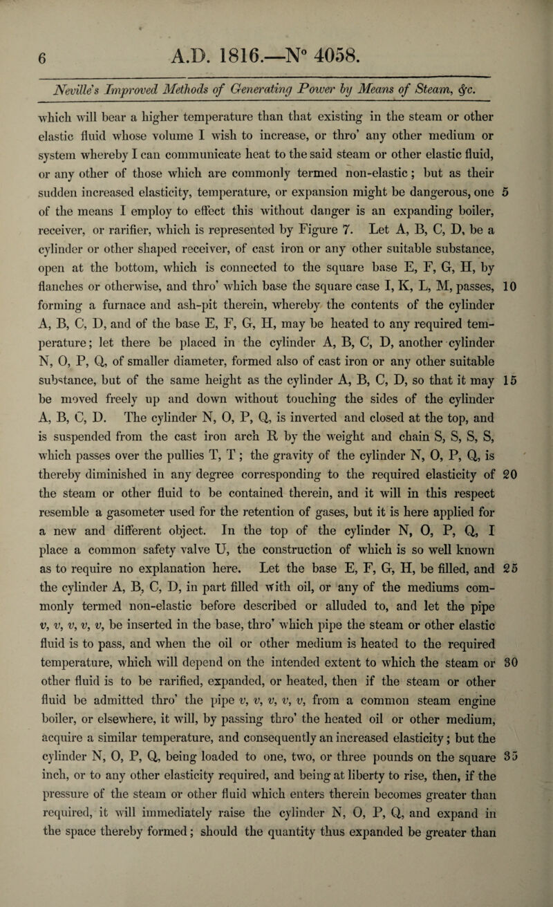 Nevilles Improved Methods of Generating Power by Means of Steam, fyc. which will bear a higher temperature than that existing in the steam or other elastic fluid whose volume I wish to increase, or thro’ any other medium or system whereby I can communicate heat to the said steam or other elastic fluid, or any other of those which are commonly termed non-elastic; but as their sudden increased elasticity, temperature, or expansion might be dangerous, one 5 of the means I employ to effect this without danger is an expanding boiler, receiver, or rarifier, which is represented by Figure 7. Let A, B, C, D, be a cylinder or other shaped receiver, of cast iron or any other suitable substance, open at the bottom, which is connected to the square base E, F, G, H, by flanches or otherwise, and thro’ which base the square case I, K, L, M, passes, 10 forming a furnace and ash-pit therein, whereby the contents of the cylinder A, B, C, D, and of the base E, F, G, H, may be heated to any required tem¬ perature; let there be placed in the cylinder A, B, C, D, another cylinder N, 0, P, Q, of smaller diameter, formed also of cast iron or any other suitable substance, but of the same height as the cylinder A, B, C, D, so that it may 15 be moved freely up and down without touching the sides of the cylinder A, B, C, D. The cylinder N, 0, P, Q, is inverted and closed at the top, and is suspended from the cast iron arch R by the weight and chain S, S, S, S, which passes over the pullies T, T ; the gravity of the cylinder N, 0, P, Q, is thereby diminished in any degree corresponding to the required elasticity of 20 the steam or other fluid to be contained therein, and it will in this respect resemble a gasometer used for the retention of gases, but it is here applied for a new and different object. In the top of the cylinder N, 0, P, Q, I place a common safety valve U, the construction of which is so well known as to require no explanation here. Let the base E, F, G, H, be filled, and 25 the cylinder A, B, C, D, in part filled with oil, or any of the mediums com¬ monly termed non-elastic before described or alluded to, and let the pipe v, v, v, v, v, be inserted in the base, thro’ which pipe the steam or other elastic fluid is to pass, and when the oil or other medium is heated to the required temperature, which will depend on the intended extent to which the steam or SO other fluid is to be rarified, expanded, or heated, then if the steam or other fluid be admitted thro’ the pipe v, v, v, v, v, from a common steam engine boiler, or elsewhere, it will, by passing thro’ the heated oil or other medium, acquire a similar temperature, and consequently an increased elasticity; but the cylinder N, 0, P, Q, being loaded to one, two, or three pounds on the square 35 inch, or to any other elasticity required, and being at liberty to rise, then, if the pressure of the steam or other fluid which enters therein becomes greater than required, it will immediately raise the cylinder N, 0, P, Q, and expand in the space thereby formed; should the quantity thus expanded be greater than