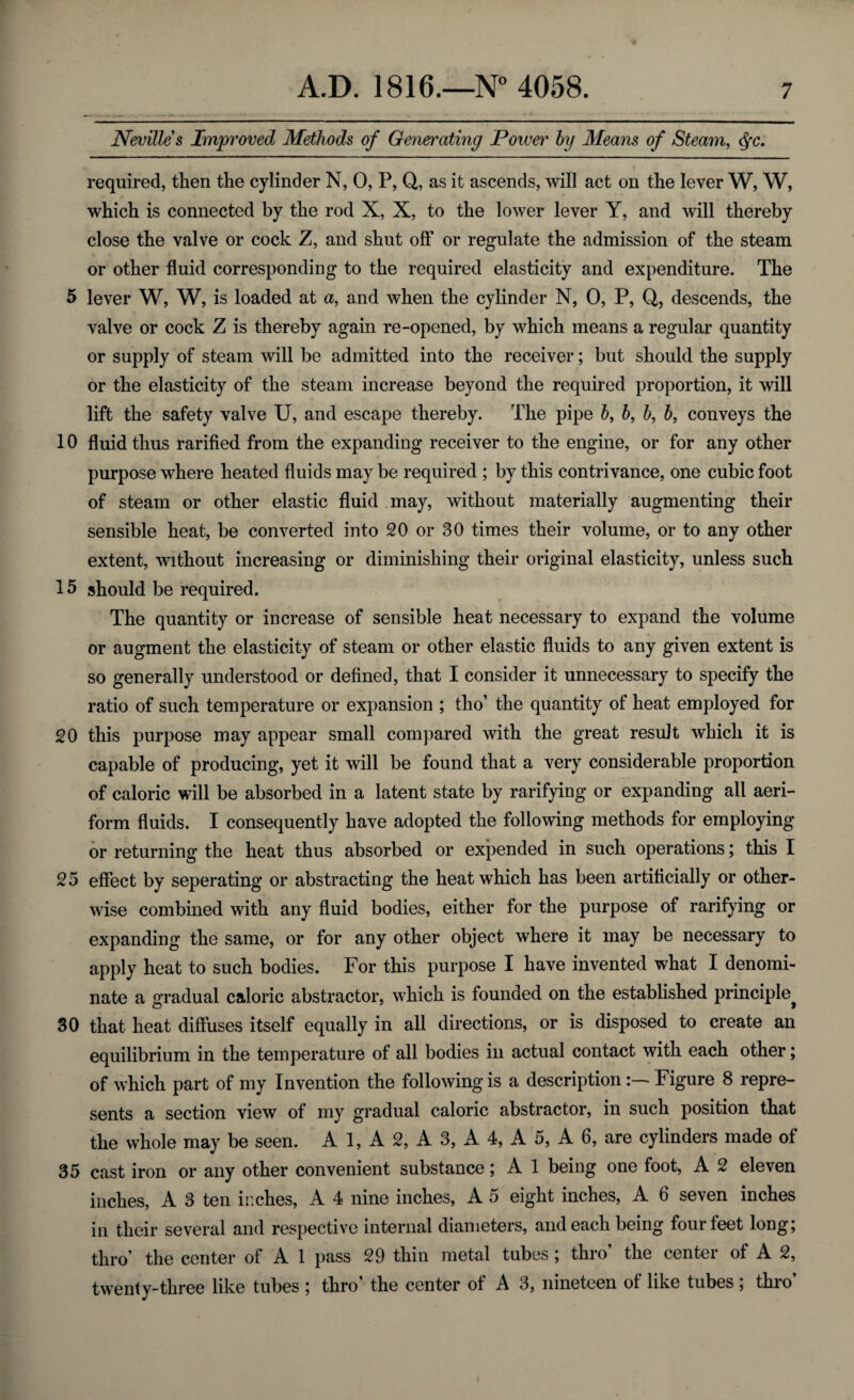 Nevilles Improved Methods of Generating Power by Means of Steam, <§c. required, then the cylinder N, 0, P, Q, as it ascends, will act on the lever W, W, which is connected by the rod X, X, to the lower lever Y, and will thereby close the valve or cock Z, and shut off or regulate the admission of the steam or other fluid corresponding to the required elasticity and expenditure. The 5 lever W, W, is loaded at a, and when the cylinder N, 0, P, Q, descends, the valve or cock Z is thereby again re-opened, by which means a regular quantity or supply of steam will be admitted into the receiver; but should the supply or the elasticity of the steam increase beyond the required proportion, it will lift the safety valve U, and escape thereby. The pipe 6, 6, b, b, conveys the 10 fluid thus rarified from the expanding receiver to the engine, or for any other purpose where heated fluids may be required ; by this contrivance, one cubic foot of steam or other elastic fluid may, without materially augmenting their sensible heat, be converted into 20 or 30 times their volume, or to any other extent, without increasing or diminishing their original elasticity, unless such 15 should be required. The quantity or increase of sensible heat necessary to expand the volume or augment the elasticity of steam or other elastic fluids to any given extent is so generally understood or defined, that I consider it unnecessary to specify the ratio of such temperature or expansion ; tho’ the quantity of heat employed for 20 this purpose may appear small compared with the great result which it is capable of producing, yet it will be found that a very considerable proportion of caloric will be absorbed in a latent state by rarifying or expanding all aeri¬ form fluids. I consequently have adopted the following methods for employing or returning the heat thus absorbed or expended in such operations; this I 25 effect by seperating or abstracting the heat which has been artificially or other¬ wise combined with any fluid bodies, either for the purpose of rarifying or expanding the same, or for any other object where it may be necessary to apply heat to such bodies. For this purpose I have invented what I denomi¬ nate a gradual caloric abstractor, which is founded on the established principle^ 30 that heat diffuses itself equally in all directions, or is disposed to create an equilibrium in the temperature of all bodies in actual contact with each other; of which part of my Invention the following is a description:— Figure 8 repre¬ sents a section view of my gradual caloric abstractor, in such position that the whole may be seen. A 1, A 2, A 3, A 4, A 5, A 6, are cylinders made of 35 cast iron or any other convenient substance; A 1 being one foot, A 2 eleven inches, A 3 ten inches, A 4 nine inches, A 5 eight inches, A 6 seven inches in their several and respective internal diameters, and each being four feet long; thro’ the center of A 1 pass 29 thin metal tubes; thro’ the center of A 2, twenty-three like tubes ; thro’ the center of A 3, nineteen of like tubes; thro’