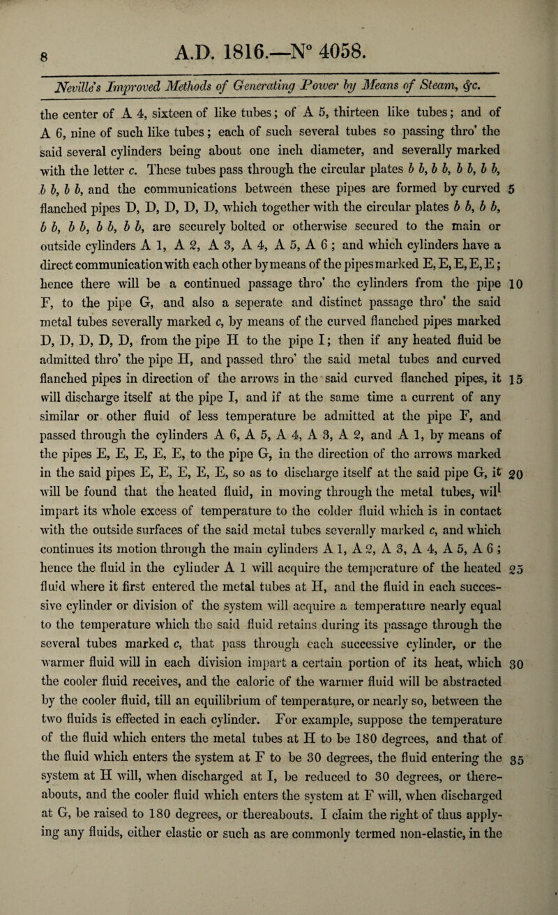 Nevilles Improved Methods of Generating Tower by Means of Steam, <fc. the center of A 4, sixteen of like tubes; of A 5, thirteen like tubes; and of A 6, nine of such like tubes; each of such several tubes so passing thro’ the said several cylinders being about one inch diameter, and severally marked with the letter c. These tubes pass through the circular plates b by b b, b b, b b9 b b, b bf and the communications between these pipes are formed by curved 5 flanched pipes D, D, D, D, D, which together with the circular plates b b, b b, b by b b, b b, b by are securely bolted or otherwise secured to the main or outside cylinders A 1, A 2, A3, A 4, A 5, A 6 ; and which cylinders have a direct communication with each other by means of the pipes marked E, E, E, E, E; hence there will be a continued passage thro’ the cylinders from the pipe 10 F, to the pipe G, and also a seperate and distinct passage thro’ the said metal tubes severally marked c, by means of the curved flanched pipes marked D, D, D, D, D, from the pipe H to the pipe I; then if any heated fluid be admitted thro’ the pipe H, and passed thro’ the said metal tubes and curved flanched pipes in direction of the arrows in the said curved flanched pipes, it 15 will discharge itself at the pipe I, and if at the same time a current of any similar or other fluid of less temperature be admitted at the pipe F, and passed through the cylinders A 6, A 5, A 4, A 3, A 2, and A 1, by means of the pipes E, E, E, E, E, to the pipe G, in the direction of the arrows marked in the said pipes E, E, E, E, E, so as to discharge itself at the said pipe G, it 20 will be found that the heated fluid, in moving through the metal tubes, wil^ impart its whole excess of temperature to the colder fluid which is in contact with the outside surfaces of the said metal tubes severally marked c, and which continues its motion through the main cylinders A 1, A 2, A 3, A 4, A 5, A 6 ; hence the fluid in the cylinder A 1 will acquire the temperature of the heated 25 fluid where it first entered the metal tubes at H, and the fluid in each succes¬ sive cylinder or division of the system will acquire a temperature nearly equal to the temperature which the said fluid retains during its passage through the several tubes marked c, that pass through each successive cylinder, or the warmer fluid will in each division impart a certain portion of its heat, winch 30 the cooler fluid receives, and the caloric of the warmer fluid will be abstracted by the cooler fluid, till an equilibrium of temperature, or nearly so, between the two fluids is effected in each cylinder. For example, suppose the temperature of the fluid which enters the metal tubes at H to be 180 degrees, and that of the fluid wiiich enters the system at F to be 30 degrees, the fluid entering the 35 system at H will, when discharged at I, be reduced to 30 degrees, or there¬ abouts, and the cooler fluid winch enters the system at F will, wrhen discharged at G, be raised to 180 degrees, or thereabouts. I claim the right of thus apply¬ ing any fluids, either elastic or such as are commonly termed non-elastic, in the