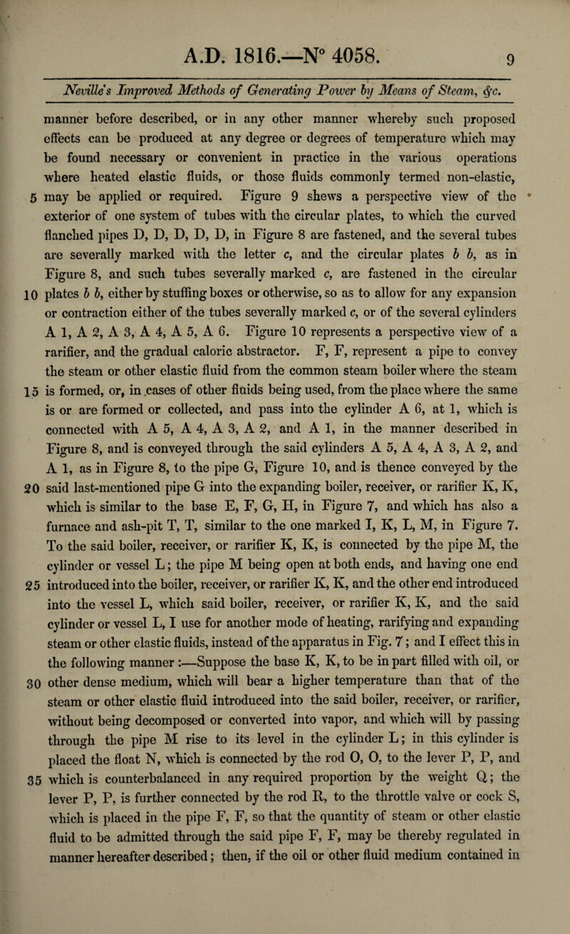 Nevilles Improved Methods of Generating Power by Means of Steam, <§c. manner before described, or in any other manner whereby such proposed effects can be produced at any degree or degrees of temperature which may be found necessary or convenient in practice in the various operations where heated elastic fluids, or those fluids commonly termed non-elastic, 5 may be applied or required. Figure 9 shews a perspective view of the * exterior of one system of tubes with the circular plates, to which the curved flanched pipes D, D, D, D, D, in Figure 8 are fastened, and the several tubes are severally marked with the letter c, and the circular plates b b, as in Figure 8, and such tubes severally marked c, are fastened in the circular 10 plates b b, either by stuffing boxes or otherwise, so as to allow for any expansion or contraction either of the tubes severally marked c, or of the several cylinders A 1, A 2, A 3, A 4, A 5, A 6. Figure 10 represents a perspective view of a rarifier, and the gradual caloric abstractor. F, F, represent a pipe to convey the steam or other elastic fluid from the common steam boiler where the steam 15 is formed, or, in cases of other fluids being used, from the place where the same is or are formed or collected, and pass into the cylinder A 6, at 1, which is connected with A 5, A 4, A 3, A 2, and A 1, in the manner described in Figure 8, and is conveyed through the said cylinders A 5, A 4, A 3, A 2, and A 1, as in Figure 8, to the pipe G, Figure 10, and is thence conveyed by the 20 said last-mentioned pipe G into the expanding boiler, receiver, or rarifier K, K, which is similar to the base E, F, G, H, in Figure 7, and which has also a furnace and ash-pit T, T, similar to the one marked I, K, L, M, in Figure 7. To the said boiler, receiver, or rarifier K, K, is connected by the pipe M, the cylinder or vessel L; the pipe M being open at both ends, and having one end 25 introduced into the boiler, receiver, or rarifier K, K, and the other end introduced into the vessel L, which said boiler, receiver, or rarifier K, K, and the said cylinder or vessel L, I use for another mode of heating, rarifying and expanding steam or other elastic fluids, instead of the apparatus in Fig. 7; and I effect this in the following manner :—Suppose the base K, K, to be in part filled with oil, or 30 other dense medium, which will bear a higher temperature than that of the steam or other elastic fluid introduced into the said boiler, receiver, or rarifier, without being decomposed or converted into vapor, and which will by passing through the pipe M rise to its level in the cylinder L; in this cylinder is placed the float N, which is connected by the rod O, 0, to the lever P, P, and 35 which is counterbalanced in any required proportion by the weight Q; the lever P, P, is further connected by the rod It, to the throttle valve or cock S, which is placed in the pipe F, F, so that the quantity of steam or other elastic fluid to be admitted through the said pipe F, F, may be thereby regulated in manner hereafter described; then, if the oil or other fluid medium contained in