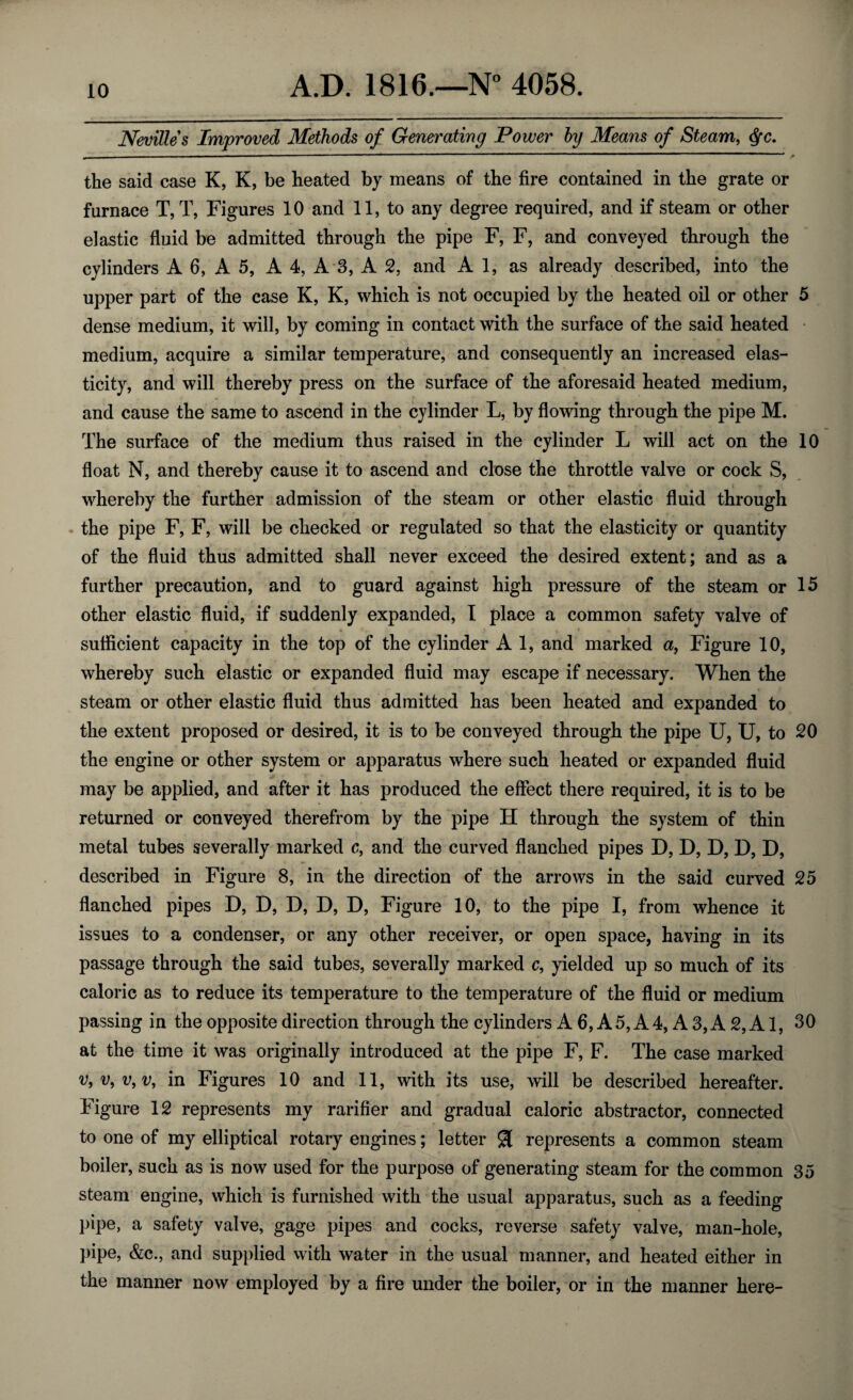 Nevilles Improved Methods of Generating Power by Means of Steam, $c. the said case K, K, be heated by means of the fire contained in the grate or furnace T, T, Figures 10 and 11, to any degree required, and if steam or other elastic fluid be admitted through the pipe F, F, and conveyed through the cylinders A 6, A 5, A 4, A 3, A 2, and A 1, as already described, into the upper part of the case K, K, which is not occupied by the heated oil or other 5 dense medium, it will, by coming in contact with the surface of the said heated medium, acquire a similar temperature, and consequently an increased elas¬ ticity, and will thereby press on the surface of the aforesaid heated medium, and cause the same to ascend in the cylinder L, by flowing through the pipe M. The surface of the medium thus raised in the cylinder L will act on the 10 float N, and thereby cause it to ascend and close the throttle valve or cock S, whereby the further admission of the steam or other elastic fluid through the pipe F, F, will be checked or regulated so that the elasticity or quantity of the fluid thus admitted shall never exceed the desired extent; and as a further precaution, and to guard against high pressure of the steam or 15 other elastic fluid, if suddenly expanded, I place a common safety valve of sufficient capacity in the top of the cylinder A 1, and marked a, Figure 10, whereby such elastic or expanded fluid may escape if necessary. When the steam or other elastic fluid thus admitted has been heated and expanded to the extent proposed or desired, it is to be conveyed through the pipe U, U, to 20 the engine or other system or apparatus where such heated or expanded fluid may be applied, and after it has produced the effect there required, it is to be returned or conveyed therefrom by the pipe H through the system of thin metal tubes severally marked c, and the curved flanched pipes D, D, D, D, D, described in Figure 8, in the direction of the arrows in the said curved 25 flanched pipes D, D, D, D, D, Figure 10, to the pipe I, from whence it issues to a condenser, or any other receiver, or open space, having in its passage through the said tubes, severally marked c, yielded up so much of its caloric as to reduce its temperature to the temperature of the fluid or medium passing in the opposite direction through the cylinders A 6, A 5, A 4, A 3, A 2, A1, 30 at the time it was originally introduced at the pipe F, F. The case marked v, v, v, v, in Figures 10 and 11, with its use, will be described hereafter. Figure 12 represents my rarifier and gradual caloric abstractor, connected to one of my elliptical rotary engines; letter $ represents a common steam boiler, such as is now used for the purpose of generating steam for the common 35 steam engine, which is furnished with the usual apparatus, such as a feeding pipe, a safety valve, gage pipes and cocks, reverse safety valve, man-hole, pipe, &c., and supplied with water in the usual manner, and heated either in the manner now employed by a fire under the boiler, or in the manner here-