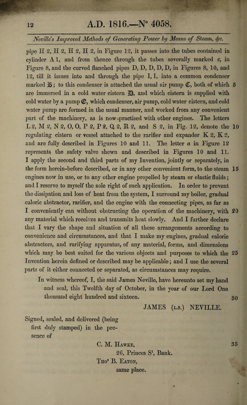 Nevilles Improved Methods of Generating Power by Means of Steam, <§c. pipe II 2, H 2, H 2, H 2, in Figure 12, it passes into the tubes contained in cylinder A1, and from thence through the tubes severally marked c} in Figure 8, and the curved flanched pipes D, D, D, D, D, in Figures 8, 10, and 12, till it issues into and through the pipe 1,1, into a common condenser marked 33; to this condenser is attached the usual air pump C, both of which 5 are immersed in a cold water cistern 20, and which cistern is supplied with cold water by a pump ©, which condenser, air pump, cold water cistern, and cold water pump are formed in the usual manner, and worked from any convenient part of the machinery, as is now practised with other engines. The letters L 2, M 2, N 2, 0, 0, P 2, P 2, Q 2, R 2, and S 2, in Fig. 12, denote the 10 regulating cistern or vessel attached to the rarifier and expander K 2, K 2, and are fully described in Figures 10 and 11. The letter a in Figure 12 represents the safety valve shewn and described in Figures 10 and 11. I apply the second and third parts of my Invention, jointly or separately, in the form herein-before described, or in any other convenient form, to the steam 15 engines now in use, or to any other engine propelled by steam or elastic fluids; and I reserve to myself the sole right of such application. In order to prevent the dissipation and loss of heat from the system, I surround my boiler, gradual caloric abstractor, rarifier, and the engine with the connecting pipes, as far as I conveniently can without obstructing the operation of the machinery, with 20 any material which receives and transmits heat slowly. And I further declare that I vary the shape and situation of all these arrangements according to convenience and circumstances, and that I make my engines, gradual caloric abstractors, and rarifying apparatus, of any material, forms, and dimensions which may be best suited for the various objects and purposes to which the 25 Invention herein defined or described may be applicable; and I use the several parts of it either connected or separated, as circumstances may require. In witness whereof, I, the said James Neville, have hereunto set my hand and seal, this Twelfth day of October, in the year of our Lord One thousand eight hundred and sixteen. 30 JAMES (l.s.) NEVILLE. Signed, sealed, and delivered (being first duly stamped) in the pre¬ sence of C. M. Hawke, 35 26, Princes St, Bank. Thos B. Eaton, same place.