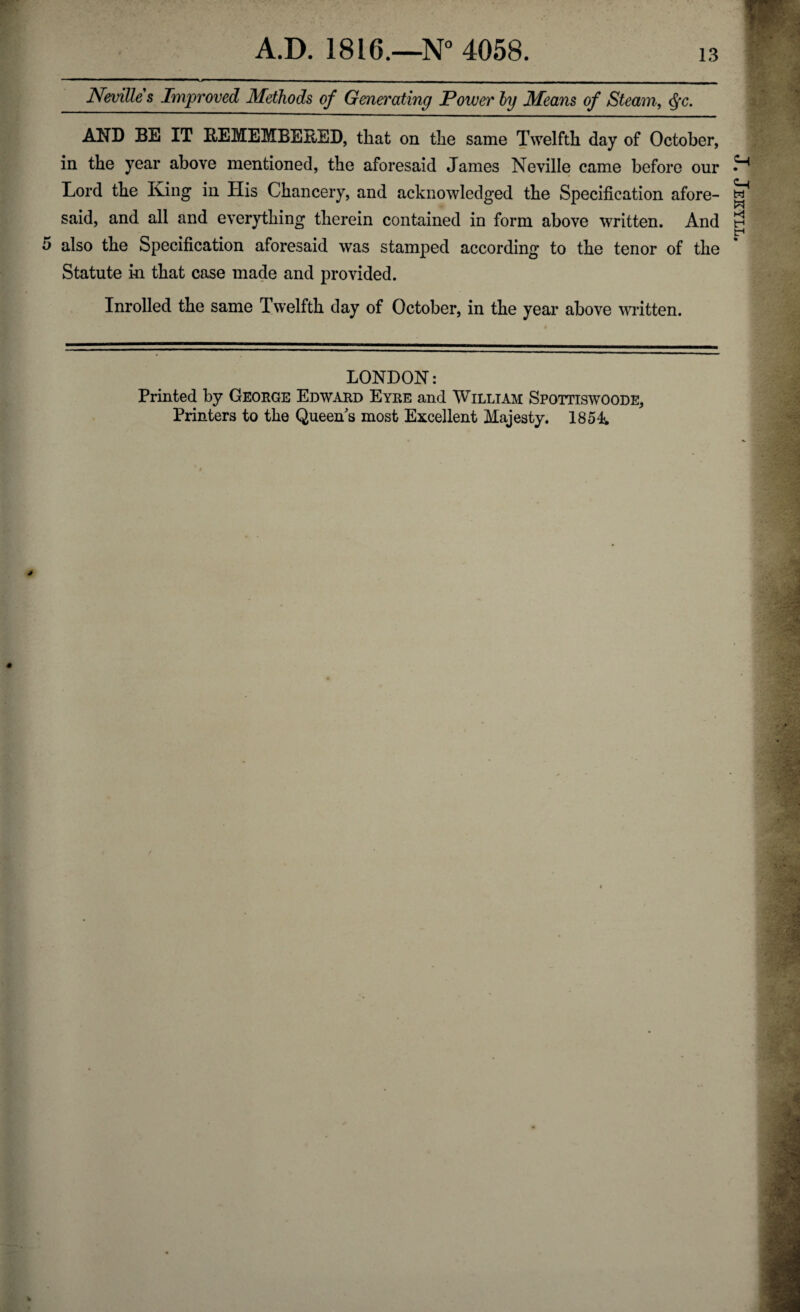 A.D. 1816.—N° 4058. 13 •Cv Nevilles Improved Methods of Generating Power by Means of Steam, Qc. AND BE IT REMEMBERED, that on the same Twelfth day of October, in the year above mentioned, the aforesaid James Neville came before our Lord the Iving in His Chancery, and acknowledged the Specification afore¬ said, and all and everything therein contained in form above written. And Statute in that case made and provided. Inrolled the same Twelfth day of October, in the year above written. LONDON: Printed by George Edward Eyre and William Spottiswoode, J. Jekyll.